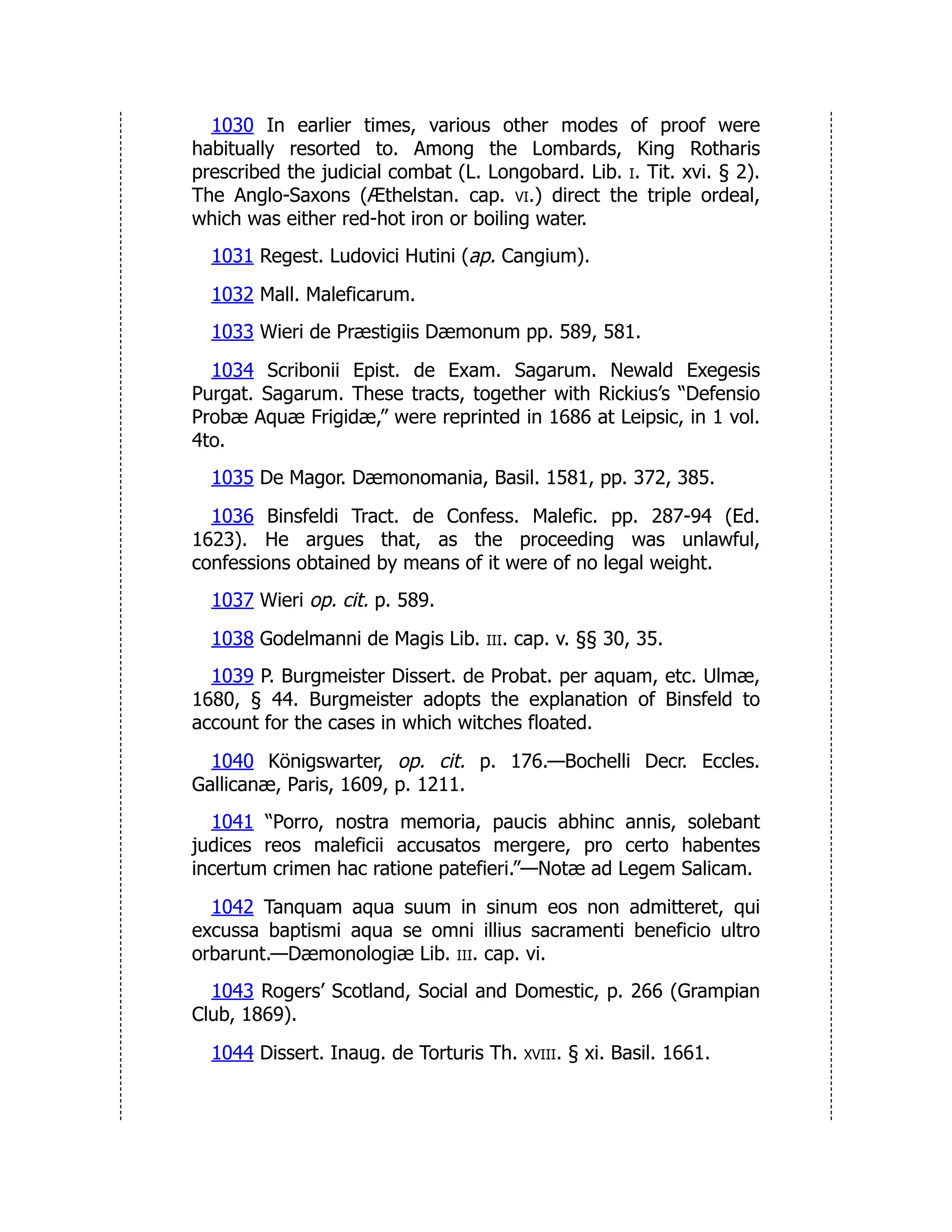 1030 In earlier times, various other modes of proof were
habitually resorted to. Among the Lombards, King Rotharis
prescribed the judicial combat (L. Longobard. Lib. i. Tit. xvi. § 2).
The Anglo-Saxons (Æthelstan. cap. vi.) direct the triple ordeal,
which was either red-hot iron or boiling water.
1031 Regest. Ludovici Hutini (ap. Cangium).
1032 Mall. Maleficarum.
1033 Wieri de Præstigiis Dæmonum pp. 589, 581.
1034 Scribonii Epist. de Exam. Sagarum. Newald Exegesis
Purgat. Sagarum. These tracts, together with Rickius’s “Defensio
Probæ Aquæ Frigidæ,” were reprinted in 1686 at Leipsic, in 1 vol.
4to.
1035 De Magor. Dæmonomania, Basil. 1581, pp. 372, 385.
1036 Binsfeldi Tract. de Confess. Malefic. pp. 287-94 (Ed.
1623). He argues that, as the proceeding was unlawful,
confessions obtained by means of it were of no legal weight.
1037 Wieri op. cit. p. 589.
1038 Godelmanni de Magis Lib. iii. cap. v. §§ 30, 35.
1039 P. Burgmeister Dissert. de Probat. per aquam, etc. Ulmæ,
1680, § 44. Burgmeister adopts the explanation of Binsfeld to
account for the cases in which witches floated.
1040 Königswarter, op. cit. p. 176.—Bochelli Decr. Eccles.
Gallicanæ, Paris, 1609, p. 1211.
1041 “Porro, nostra memoria, paucis abhinc annis, solebant
judices reos maleficii accusatos mergere, pro certo habentes
incertum crimen hac ratione patefieri.”—Notæ ad Legem Salicam.
1042 Tanquam aqua suum in sinum eos non admitteret, qui
excussa baptismi aqua se omni illius sacramenti beneficio ultro
orbarunt.—Dæmonologiæ Lib. iii. cap. vi.
1043 Rogers’ Scotland, Social and Domestic, p. 266 (Grampian
Club, 1869).
1044 Dissert. Inaug. de Torturis Th. xviii. § xi. Basil. 1661.
 