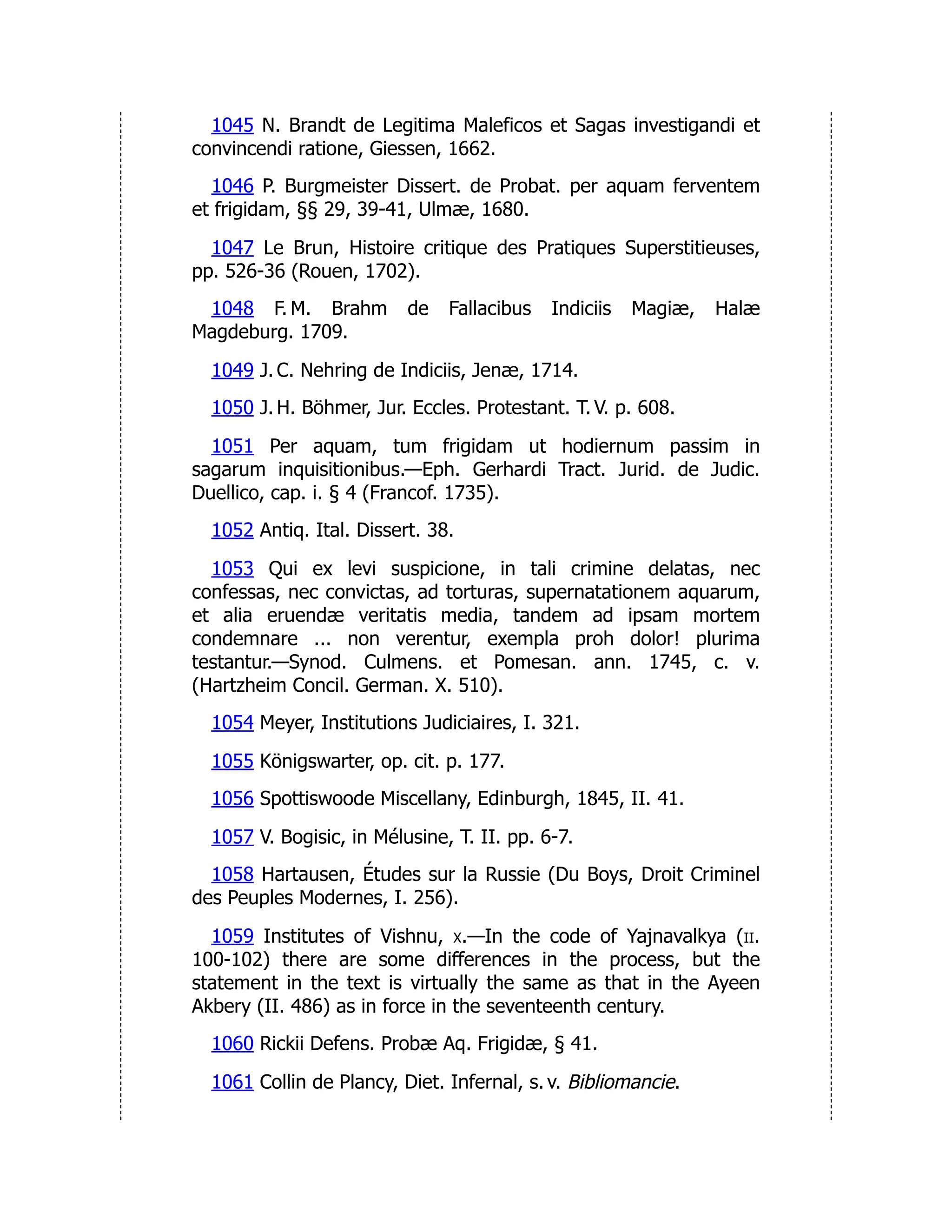 1045 N. Brandt de Legitima Maleficos et Sagas investigandi et
convincendi ratione, Giessen, 1662.
1046 P. Burgmeister Dissert. de Probat. per aquam ferventem
et frigidam, §§ 29, 39-41, Ulmæ, 1680.
1047 Le Brun, Histoire critique des Pratiques Superstitieuses,
pp. 526-36 (Rouen, 1702).
1048 F. M. Brahm de Fallacibus Indiciis Magiæ, Halæ
Magdeburg. 1709.
1049 J. C. Nehring de Indiciis, Jenæ, 1714.
1050 J. H. Böhmer, Jur. Eccles. Protestant. T. V. p. 608.
1051 Per aquam, tum frigidam ut hodiernum passim in
sagarum inquisitionibus.—Eph. Gerhardi Tract. Jurid. de Judic.
Duellico, cap. i. § 4 (Francof. 1735).
1052 Antiq. Ital. Dissert. 38.
1053 Qui ex levi suspicione, in tali crimine delatas, nec
confessas, nec convictas, ad torturas, supernatationem aquarum,
et alia eruendæ veritatis media, tandem ad ipsam mortem
condemnare ... non verentur, exempla proh dolor! plurima
testantur.—Synod. Culmens. et Pomesan. ann. 1745, c. v.
(Hartzheim Concil. German. X. 510).
1054 Meyer, Institutions Judiciaires, I. 321.
1055 Königswarter, op. cit. p. 177.
1056 Spottiswoode Miscellany, Edinburgh, 1845, II. 41.
1057 V. Bogisic, in Mélusine, T. II. pp. 6-7.
1058 Hartausen, Études sur la Russie (Du Boys, Droit Criminel
des Peuples Modernes, I. 256).
1059 Institutes of Vishnu, x.—In the code of Yajnavalkya (ii.
100-102) there are some differences in the process, but the
statement in the text is virtually the same as that in the Ayeen
Akbery (II. 486) as in force in the seventeenth century.
1060 Rickii Defens. Probæ Aq. Frigidæ, § 41.
1061 Collin de Plancy, Diet. Infernal, s. v. Bibliomancie.
 