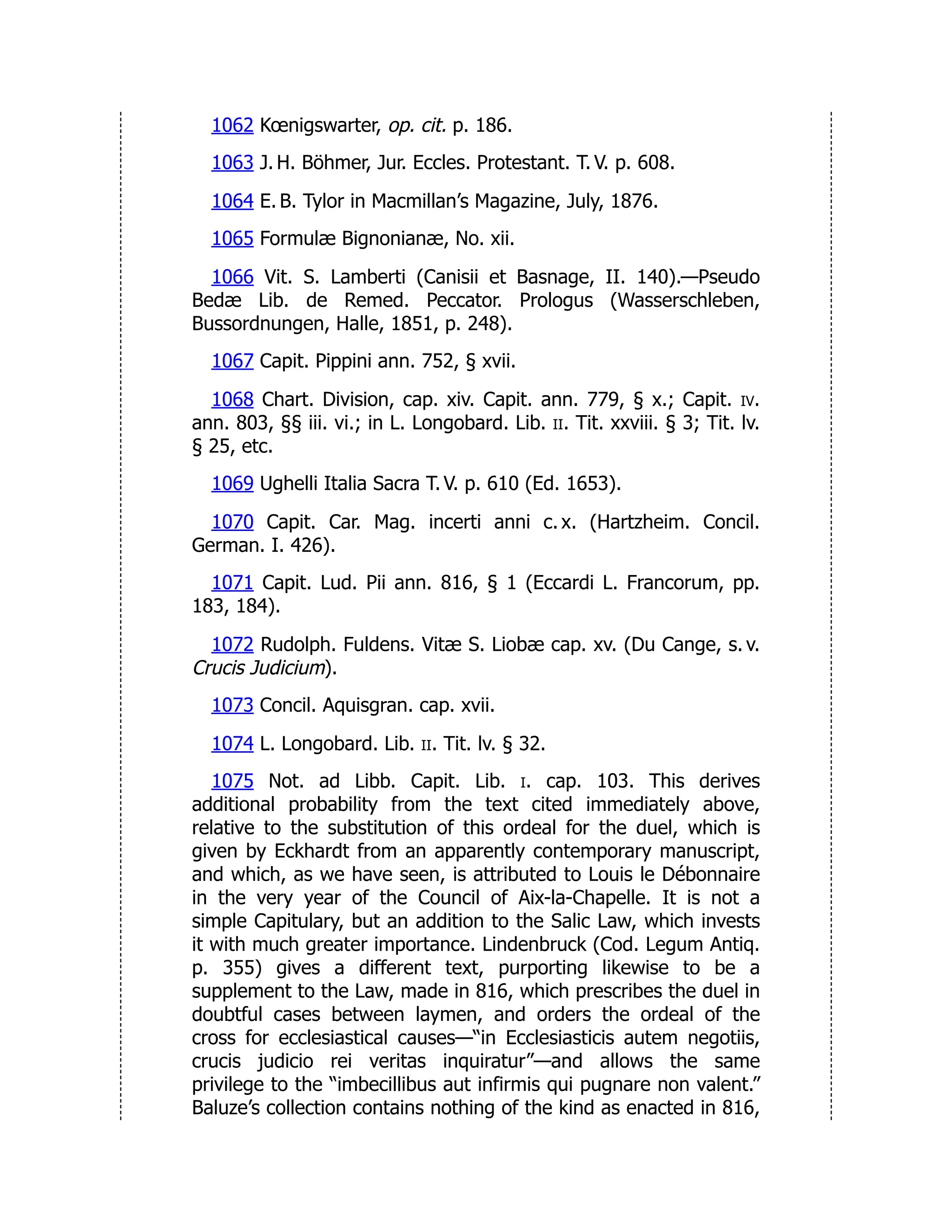 1062 Kœnigswarter, op. cit. p. 186.
1063 J. H. Böhmer, Jur. Eccles. Protestant. T. V. p. 608.
1064 E. B. Tylor in Macmillan’s Magazine, July, 1876.
1065 Formulæ Bignonianæ, No. xii.
1066 Vit. S. Lamberti (Canisii et Basnage, II. 140).—Pseudo
Bedæ Lib. de Remed. Peccator. Prologus (Wasserschleben,
Bussordnungen, Halle, 1851, p. 248).
1067 Capit. Pippini ann. 752, § xvii.
1068 Chart. Division, cap. xiv. Capit. ann. 779, § x.; Capit. iv.
ann. 803, §§ iii. vi.; in L. Longobard. Lib. ii. Tit. xxviii. § 3; Tit. lv.
§ 25, etc.
1069 Ughelli Italia Sacra T. V. p. 610 (Ed. 1653).
1070 Capit. Car. Mag. incerti anni c. x. (Hartzheim. Concil.
German. I. 426).
1071 Capit. Lud. Pii ann. 816, § 1 (Eccardi L. Francorum, pp.
183, 184).
1072 Rudolph. Fuldens. Vitæ S. Liobæ cap. xv. (Du Cange, s. v.
Crucis Judicium).
1073 Concil. Aquisgran. cap. xvii.
1074 L. Longobard. Lib. ii. Tit. lv. § 32.
1075 Not. ad Libb. Capit. Lib. i. cap. 103. This derives
additional probability from the text cited immediately above,
relative to the substitution of this ordeal for the duel, which is
given by Eckhardt from an apparently contemporary manuscript,
and which, as we have seen, is attributed to Louis le Débonnaire
in the very year of the Council of Aix-la-Chapelle. It is not a
simple Capitulary, but an addition to the Salic Law, which invests
it with much greater importance. Lindenbruck (Cod. Legum Antiq.
p. 355) gives a different text, purporting likewise to be a
supplement to the Law, made in 816, which prescribes the duel in
doubtful cases between laymen, and orders the ordeal of the
cross for ecclesiastical causes—“in Ecclesiasticis autem negotiis,
crucis judicio rei veritas inquiratur”—and allows the same
privilege to the “imbecillibus aut infirmis qui pugnare non valent.”
Baluze’s collection contains nothing of the kind as enacted in 816,
 