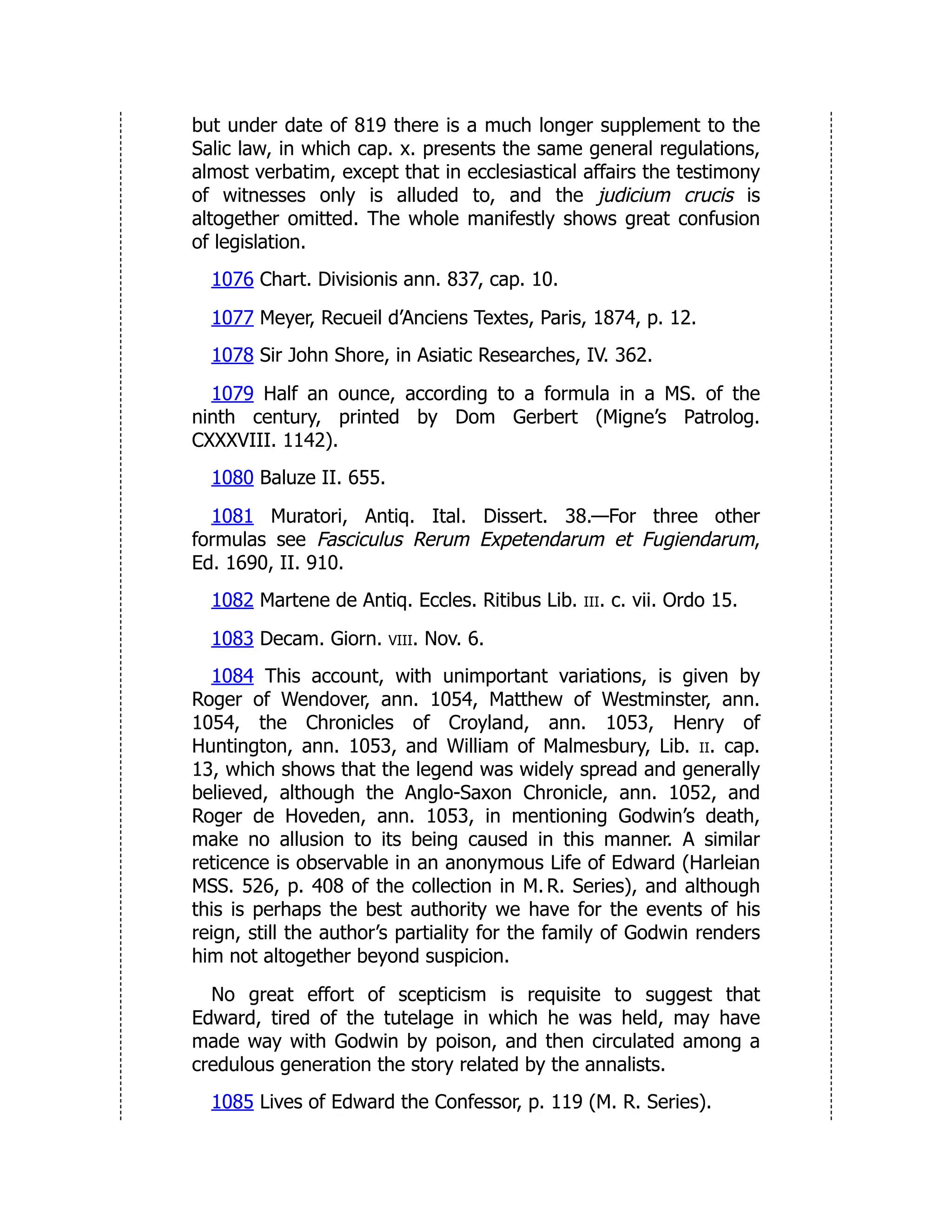 but under date of 819 there is a much longer supplement to the
Salic law, in which cap. x. presents the same general regulations,
almost verbatim, except that in ecclesiastical affairs the testimony
of witnesses only is alluded to, and the judicium crucis is
altogether omitted. The whole manifestly shows great confusion
of legislation.
1076 Chart. Divisionis ann. 837, cap. 10.
1077 Meyer, Recueil d’Anciens Textes, Paris, 1874, p. 12.
1078 Sir John Shore, in Asiatic Researches, IV. 362.
1079 Half an ounce, according to a formula in a MS. of the
ninth century, printed by Dom Gerbert (Migne’s Patrolog.
CXXXVIII. 1142).
1080 Baluze II. 655.
1081 Muratori, Antiq. Ital. Dissert. 38.—For three other
formulas see Fasciculus Rerum Expetendarum et Fugiendarum,
Ed. 1690, II. 910.
1082 Martene de Antiq. Eccles. Ritibus Lib. iii. c. vii. Ordo 15.
1083 Decam. Giorn. viii. Nov. 6.
1084 This account, with unimportant variations, is given by
Roger of Wendover, ann. 1054, Matthew of Westminster, ann.
1054, the Chronicles of Croyland, ann. 1053, Henry of
Huntington, ann. 1053, and William of Malmesbury, Lib. ii. cap.
13, which shows that the legend was widely spread and generally
believed, although the Anglo-Saxon Chronicle, ann. 1052, and
Roger de Hoveden, ann. 1053, in mentioning Godwin’s death,
make no allusion to its being caused in this manner. A similar
reticence is observable in an anonymous Life of Edward (Harleian
MSS. 526, p. 408 of the collection in M. R. Series), and although
this is perhaps the best authority we have for the events of his
reign, still the author’s partiality for the family of Godwin renders
him not altogether beyond suspicion.
No great effort of scepticism is requisite to suggest that
Edward, tired of the tutelage in which he was held, may have
made way with Godwin by poison, and then circulated among a
credulous generation the story related by the annalists.
1085 Lives of Edward the Confessor, p. 119 (M. R. Series).
 