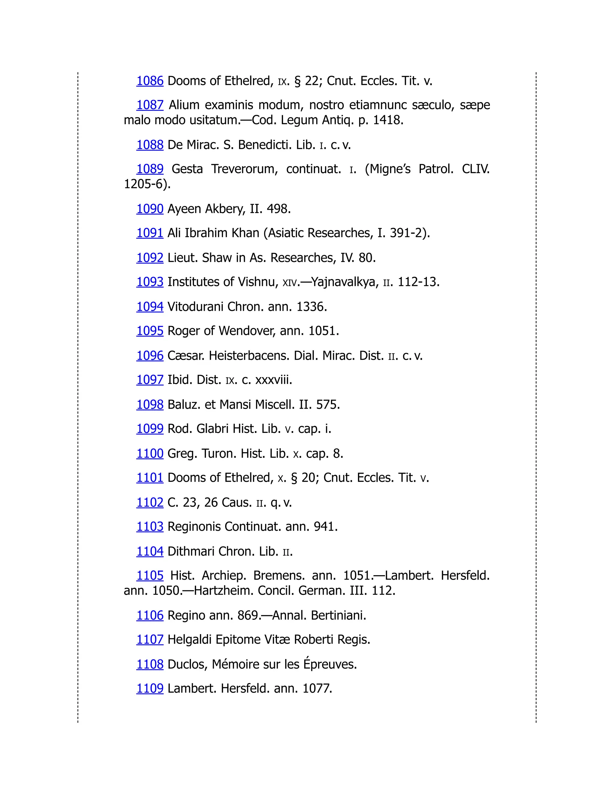 1086 Dooms of Ethelred, ix. § 22; Cnut. Eccles. Tit. v.
1087 Alium examinis modum, nostro etiamnunc sæculo, sæpe
malo modo usitatum.—Cod. Legum Antiq. p. 1418.
1088 De Mirac. S. Benedicti. Lib. i. c. v.
1089 Gesta Treverorum, continuat. i. (Migne’s Patrol. CLIV.
1205-6).
1090 Ayeen Akbery, II. 498.
1091 Ali Ibrahim Khan (Asiatic Researches, I. 391-2).
1092 Lieut. Shaw in As. Researches, IV. 80.
1093 Institutes of Vishnu, xiv.—Yajnavalkya, ii. 112-13.
1094 Vitodurani Chron. ann. 1336.
1095 Roger of Wendover, ann. 1051.
1096 Cæsar. Heisterbacens. Dial. Mirac. Dist. ii. c. v.
1097 Ibid. Dist. ix. c. xxxviii.
1098 Baluz. et Mansi Miscell. II. 575.
1099 Rod. Glabri Hist. Lib. v. cap. i.
1100 Greg. Turon. Hist. Lib. x. cap. 8.
1101 Dooms of Ethelred, x. § 20; Cnut. Eccles. Tit. v.
1102 C. 23, 26 Caus. ii. q. v.
1103 Reginonis Continuat. ann. 941.
1104 Dithmari Chron. Lib. ii.
1105 Hist. Archiep. Bremens. ann. 1051.—Lambert. Hersfeld.
ann. 1050.—Hartzheim. Concil. German. III. 112.
1106 Regino ann. 869.—Annal. Bertiniani.
1107 Helgaldi Epitome Vitæ Roberti Regis.
1108 Duclos, Mémoire sur les Épreuves.
1109 Lambert. Hersfeld. ann. 1077.
 