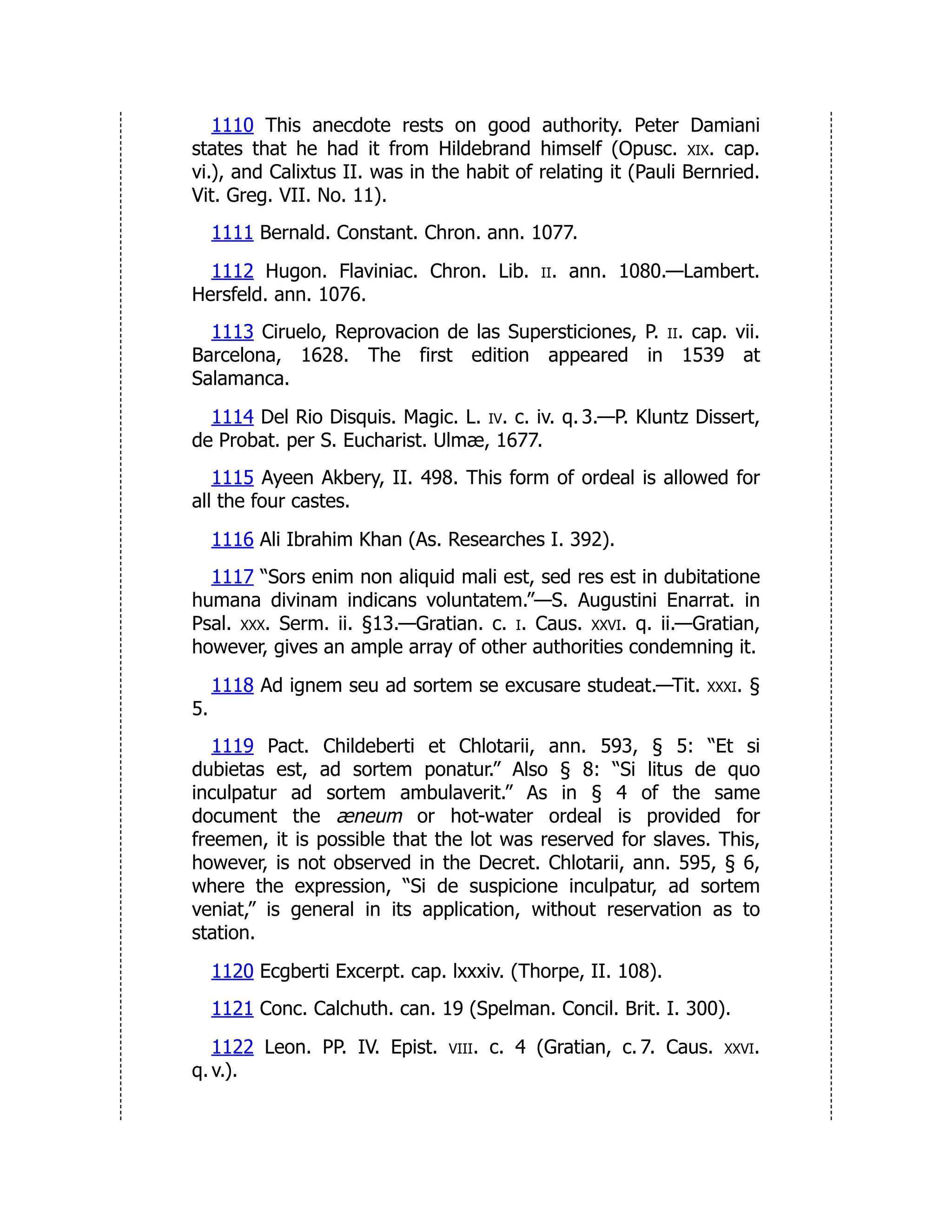 1110 This anecdote rests on good authority. Peter Damiani
states that he had it from Hildebrand himself (Opusc. xix. cap.
vi.), and Calixtus II. was in the habit of relating it (Pauli Bernried.
Vit. Greg. VII. No. 11).
1111 Bernald. Constant. Chron. ann. 1077.
1112 Hugon. Flaviniac. Chron. Lib. ii. ann. 1080.—Lambert.
Hersfeld. ann. 1076.
1113 Ciruelo, Reprovacion de las Supersticiones, P. ii. cap. vii.
Barcelona, 1628. The first edition appeared in 1539 at
Salamanca.
1114 Del Rio Disquis. Magic. L. iv. c. iv. q. 3.—P. Kluntz Dissert,
de Probat. per S. Eucharist. Ulmæ, 1677.
1115 Ayeen Akbery, II. 498. This form of ordeal is allowed for
all the four castes.
1116 Ali Ibrahim Khan (As. Researches I. 392).
1117 “Sors enim non aliquid mali est, sed res est in dubitatione
humana divinam indicans voluntatem.”—S. Augustini Enarrat. in
Psal. xxx. Serm. ii. §13.—Gratian. c. i. Caus. xxvi. q. ii.—Gratian,
however, gives an ample array of other authorities condemning it.
1118 Ad ignem seu ad sortem se excusare studeat.—Tit. xxxi. §
5.
1119 Pact. Childeberti et Chlotarii, ann. 593, § 5: “Et si
dubietas est, ad sortem ponatur.” Also § 8: “Si litus de quo
inculpatur ad sortem ambulaverit.” As in § 4 of the same
document the æneum or hot-water ordeal is provided for
freemen, it is possible that the lot was reserved for slaves. This,
however, is not observed in the Decret. Chlotarii, ann. 595, § 6,
where the expression, “Si de suspicione inculpatur, ad sortem
veniat,” is general in its application, without reservation as to
station.
1120 Ecgberti Excerpt. cap. lxxxiv. (Thorpe, II. 108).
1121 Conc. Calchuth. can. 19 (Spelman. Concil. Brit. I. 300).
1122 Leon. PP. IV. Epist. viii. c. 4 (Gratian, c. 7. Caus. xxvi.
q. v.).
 