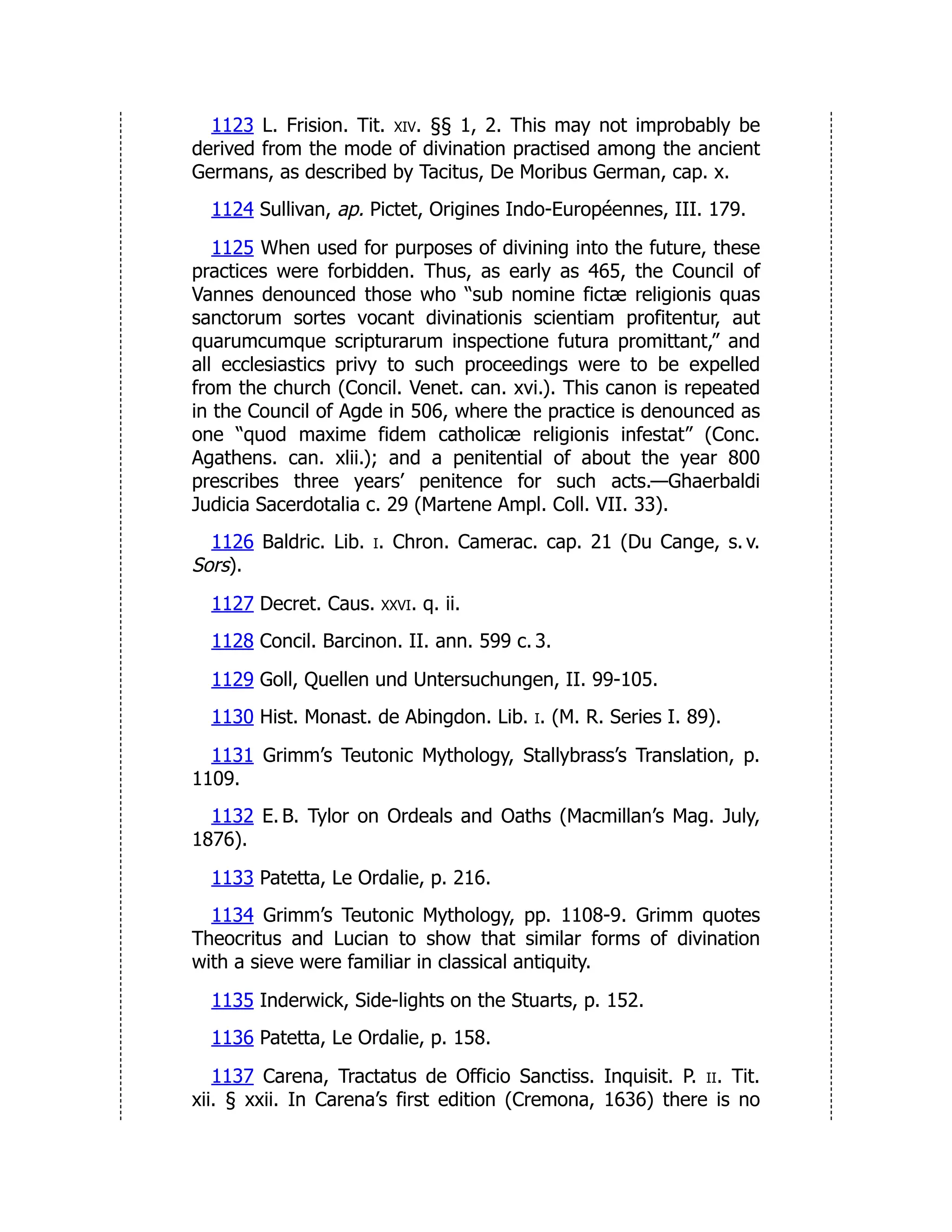 1123 L. Frision. Tit. xiv. §§ 1, 2. This may not improbably be
derived from the mode of divination practised among the ancient
Germans, as described by Tacitus, De Moribus German, cap. x.
1124 Sullivan, ap. Pictet, Origines Indo-Européennes, III. 179.
1125 When used for purposes of divining into the future, these
practices were forbidden. Thus, as early as 465, the Council of
Vannes denounced those who “sub nomine fictæ religionis quas
sanctorum sortes vocant divinationis scientiam profitentur, aut
quarumcumque scripturarum inspectione futura promittant,” and
all ecclesiastics privy to such proceedings were to be expelled
from the church (Concil. Venet. can. xvi.). This canon is repeated
in the Council of Agde in 506, where the practice is denounced as
one “quod maxime fidem catholicæ religionis infestat” (Conc.
Agathens. can. xlii.); and a penitential of about the year 800
prescribes three years’ penitence for such acts.—Ghaerbaldi
Judicia Sacerdotalia c. 29 (Martene Ampl. Coll. VII. 33).
1126 Baldric. Lib. i. Chron. Camerac. cap. 21 (Du Cange, s. v.
Sors).
1127 Decret. Caus. xxvi. q. ii.
1128 Concil. Barcinon. II. ann. 599 c. 3.
1129 Goll, Quellen und Untersuchungen, II. 99-105.
1130 Hist. Monast. de Abingdon. Lib. i. (M. R. Series I. 89).
1131 Grimm’s Teutonic Mythology, Stallybrass’s Translation, p.
1109.
1132 E. B. Tylor on Ordeals and Oaths (Macmillan’s Mag. July,
1876).
1133 Patetta, Le Ordalie, p. 216.
1134 Grimm’s Teutonic Mythology, pp. 1108-9. Grimm quotes
Theocritus and Lucian to show that similar forms of divination
with a sieve were familiar in classical antiquity.
1135 Inderwick, Side-lights on the Stuarts, p. 152.
1136 Patetta, Le Ordalie, p. 158.
1137 Carena, Tractatus de Officio Sanctiss. Inquisit. P. ii. Tit.
xii. § xxii. In Carena’s first edition (Cremona, 1636) there is no
 