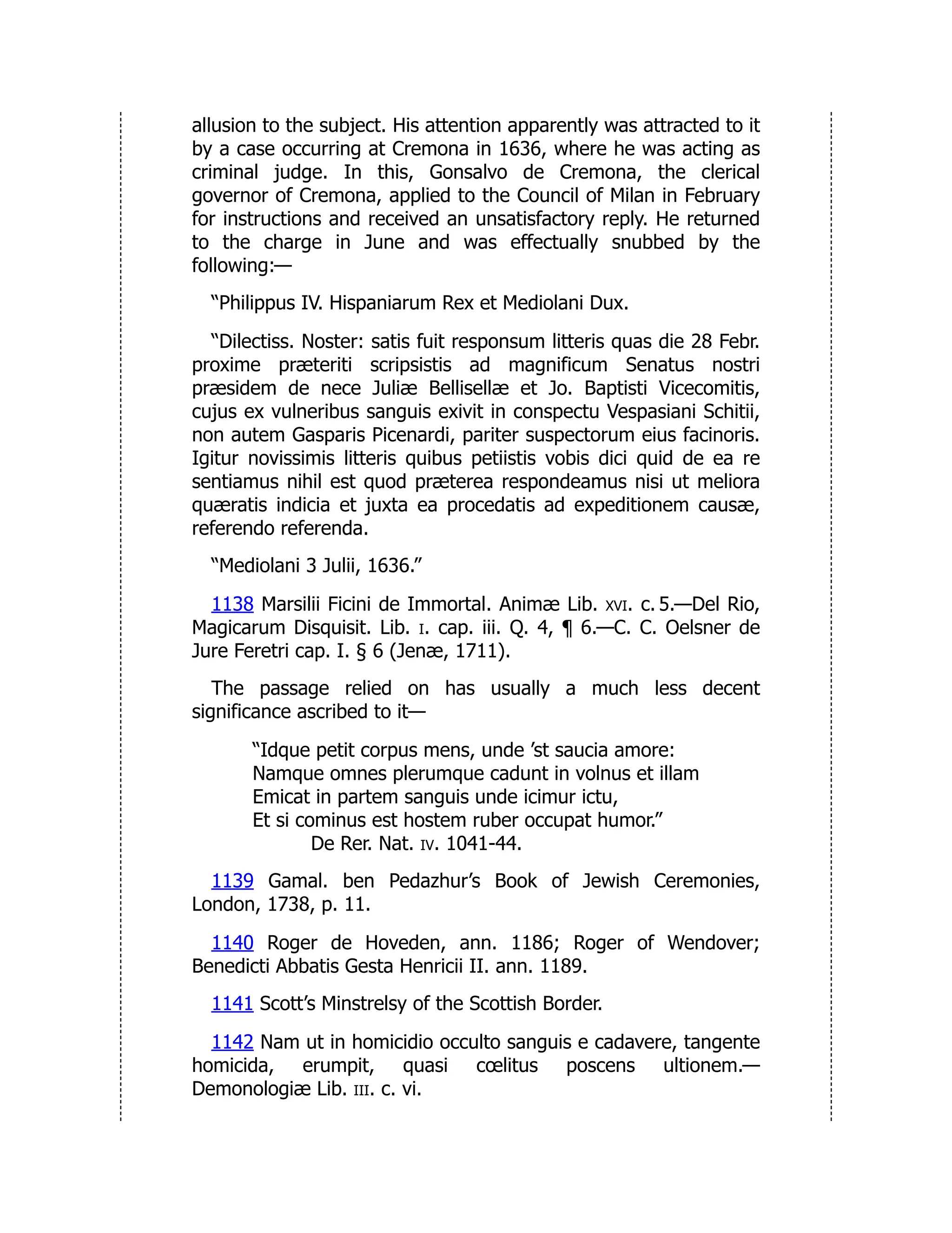 allusion to the subject. His attention apparently was attracted to it
by a case occurring at Cremona in 1636, where he was acting as
criminal judge. In this, Gonsalvo de Cremona, the clerical
governor of Cremona, applied to the Council of Milan in February
for instructions and received an unsatisfactory reply. He returned
to the charge in June and was effectually snubbed by the
following:—
“Philippus IV. Hispaniarum Rex et Mediolani Dux.
“Dilectiss. Noster: satis fuit responsum litteris quas die 28 Febr.
proxime præteriti scripsistis ad magnificum Senatus nostri
præsidem de nece Juliæ Bellisellæ et Jo. Baptisti Vicecomitis,
cujus ex vulneribus sanguis exivit in conspectu Vespasiani Schitii,
non autem Gasparis Picenardi, pariter suspectorum eius facinoris.
Igitur novissimis litteris quibus petiistis vobis dici quid de ea re
sentiamus nihil est quod præterea respondeamus nisi ut meliora
quæratis indicia et juxta ea procedatis ad expeditionem causæ,
referendo referenda.
“Mediolani 3 Julii, 1636.”
1138 Marsilii Ficini de Immortal. Animæ Lib. xvi. c. 5.—Del Rio,
Magicarum Disquisit. Lib. i. cap. iii. Q. 4, ¶ 6.—C. C. Oelsner de
Jure Feretri cap. I. § 6 (Jenæ, 1711).
The passage relied on has usually a much less decent
significance ascribed to it—
“Idque petit corpus mens, unde ’st saucia amore:
Namque omnes plerumque cadunt in volnus et illam
Emicat in partem sanguis unde icimur ictu,
Et si cominus est hostem ruber occupat humor.”
De Rer. Nat. iv. 1041-44.
1139 Gamal. ben Pedazhur’s Book of Jewish Ceremonies,
London, 1738, p. 11.
1140 Roger de Hoveden, ann. 1186; Roger of Wendover;
Benedicti Abbatis Gesta Henricii II. ann. 1189.
1141 Scott’s Minstrelsy of the Scottish Border.
1142 Nam ut in homicidio occulto sanguis e cadavere, tangente
homicida, erumpit, quasi cœlitus poscens ultionem.—
Demonologiæ Lib. iii. c. vi.
 