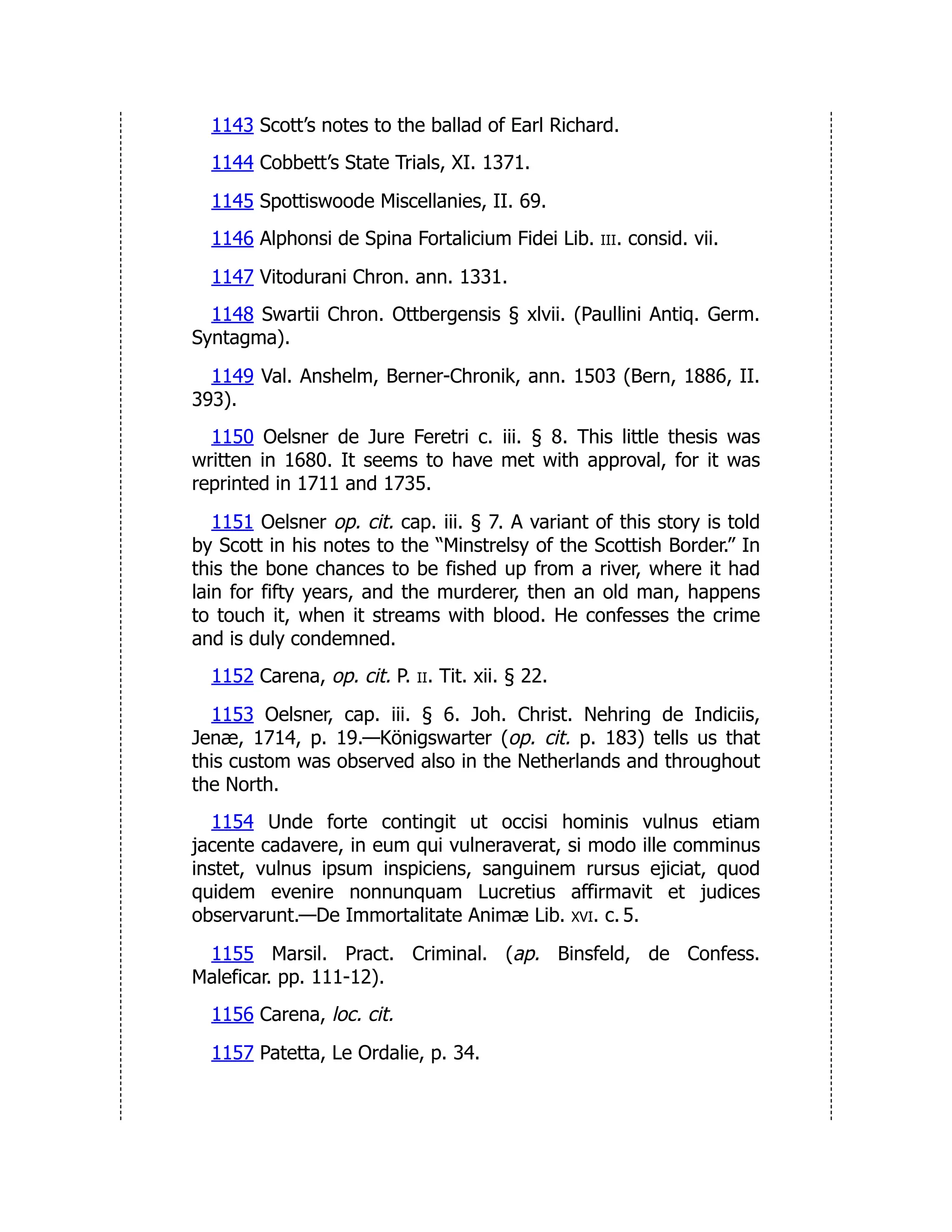 1143 Scott’s notes to the ballad of Earl Richard.
1144 Cobbett’s State Trials, XI. 1371.
1145 Spottiswoode Miscellanies, II. 69.
1146 Alphonsi de Spina Fortalicium Fidei Lib. iii. consid. vii.
1147 Vitodurani Chron. ann. 1331.
1148 Swartii Chron. Ottbergensis § xlvii. (Paullini Antiq. Germ.
Syntagma).
1149 Val. Anshelm, Berner-Chronik, ann. 1503 (Bern, 1886, II.
393).
1150 Oelsner de Jure Feretri c. iii. § 8. This little thesis was
written in 1680. It seems to have met with approval, for it was
reprinted in 1711 and 1735.
1151 Oelsner op. cit. cap. iii. § 7. A variant of this story is told
by Scott in his notes to the “Minstrelsy of the Scottish Border.” In
this the bone chances to be fished up from a river, where it had
lain for fifty years, and the murderer, then an old man, happens
to touch it, when it streams with blood. He confesses the crime
and is duly condemned.
1152 Carena, op. cit. P. ii. Tit. xii. § 22.
1153 Oelsner, cap. iii. § 6. Joh. Christ. Nehring de Indiciis,
Jenæ, 1714, p. 19.—Königswarter (op. cit. p. 183) tells us that
this custom was observed also in the Netherlands and throughout
the North.
1154 Unde forte contingit ut occisi hominis vulnus etiam
jacente cadavere, in eum qui vulneraverat, si modo ille comminus
instet, vulnus ipsum inspiciens, sanguinem rursus ejiciat, quod
quidem evenire nonnunquam Lucretius affirmavit et judices
observarunt.—De Immortalitate Animæ Lib. xvi. c. 5.
1155 Marsil. Pract. Criminal. (ap. Binsfeld, de Confess.
Maleficar. pp. 111-12).
1156 Carena, loc. cit.
1157 Patetta, Le Ordalie, p. 34.
 