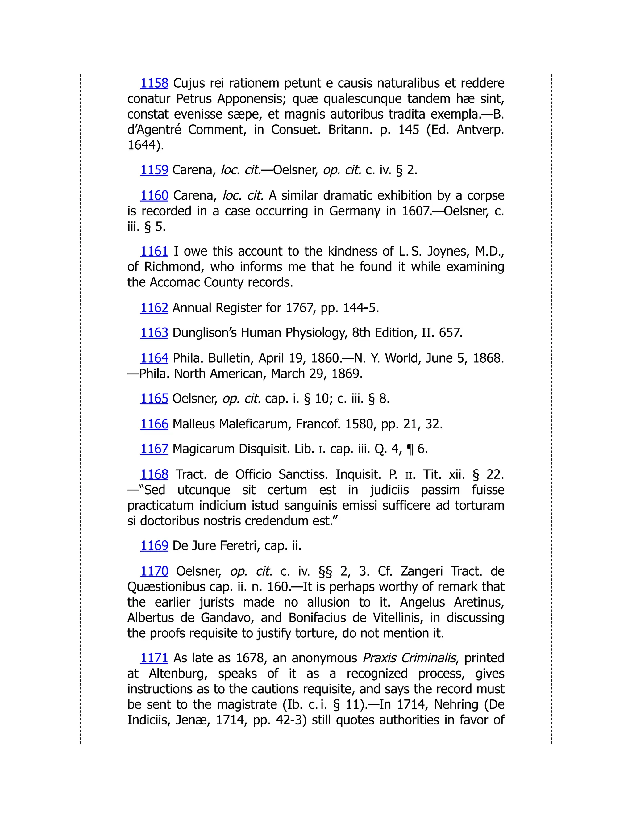 1158 Cujus rei rationem petunt e causis naturalibus et reddere
conatur Petrus Apponensis; quæ qualescunque tandem hæ sint,
constat evenisse sæpe, et magnis autoribus tradita exempla.—B.
d’Agentré Comment, in Consuet. Britann. p. 145 (Ed. Antverp.
1644).
1159 Carena, loc. cit.—Oelsner, op. cit. c. iv. § 2.
1160 Carena, loc. cit. A similar dramatic exhibition by a corpse
is recorded in a case occurring in Germany in 1607.—Oelsner, c.
iii. § 5.
1161 I owe this account to the kindness of L. S. Joynes, M.D.,
of Richmond, who informs me that he found it while examining
the Accomac County records.
1162 Annual Register for 1767, pp. 144-5.
1163 Dunglison’s Human Physiology, 8th Edition, II. 657.
1164 Phila. Bulletin, April 19, 1860.—N. Y. World, June 5, 1868.
—Phila. North American, March 29, 1869.
1165 Oelsner, op. cit. cap. i. § 10; c. iii. § 8.
1166 Malleus Maleficarum, Francof. 1580, pp. 21, 32.
1167 Magicarum Disquisit. Lib. i. cap. iii. Q. 4, ¶ 6.
1168 Tract. de Officio Sanctiss. Inquisit. P. ii. Tit. xii. § 22.
—“Sed utcunque sit certum est in judiciis passim fuisse
practicatum indicium istud sanguinis emissi sufficere ad torturam
si doctoribus nostris credendum est.”
1169 De Jure Feretri, cap. ii.
1170 Oelsner, op. cit. c. iv. §§ 2, 3. Cf. Zangeri Tract. de
Quæstionibus cap. ii. n. 160.—It is perhaps worthy of remark that
the earlier jurists made no allusion to it. Angelus Aretinus,
Albertus de Gandavo, and Bonifacius de Vitellinis, in discussing
the proofs requisite to justify torture, do not mention it.
1171 As late as 1678, an anonymous Praxis Criminalis, printed
at Altenburg, speaks of it as a recognized process, gives
instructions as to the cautions requisite, and says the record must
be sent to the magistrate (Ib. c. i. § 11).—In 1714, Nehring (De
Indiciis, Jenæ, 1714, pp. 42-3) still quotes authorities in favor of
 