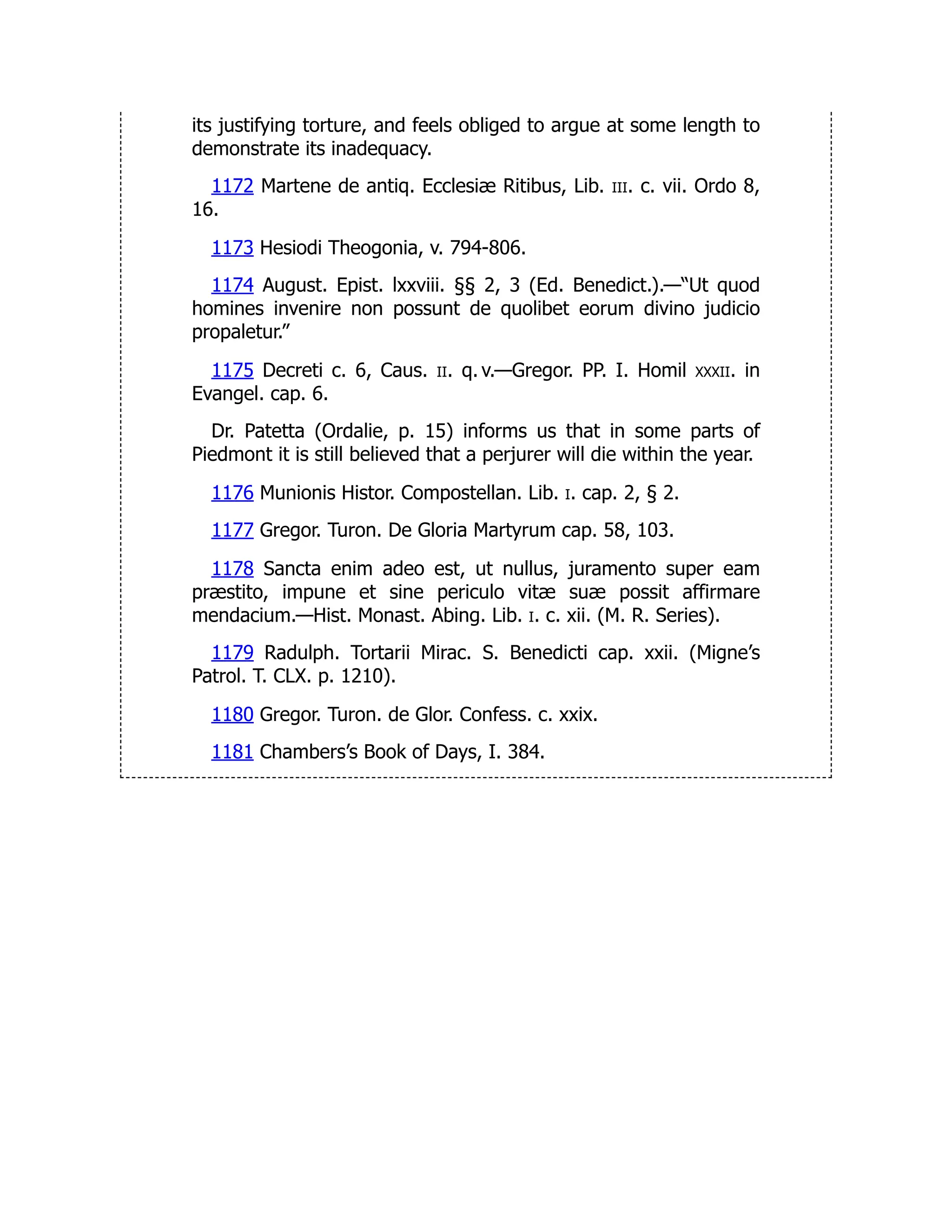 its justifying torture, and feels obliged to argue at some length to
demonstrate its inadequacy.
1172 Martene de antiq. Ecclesiæ Ritibus, Lib. iii. c. vii. Ordo 8,
16.
1173 Hesiodi Theogonia, v. 794-806.
1174 August. Epist. lxxviii. §§ 2, 3 (Ed. Benedict.).—“Ut quod
homines invenire non possunt de quolibet eorum divino judicio
propaletur.”
1175 Decreti c. 6, Caus. ii. q. v.—Gregor. PP. I. Homil xxxii. in
Evangel. cap. 6.
Dr. Patetta (Ordalie, p. 15) informs us that in some parts of
Piedmont it is still believed that a perjurer will die within the year.
1176 Munionis Histor. Compostellan. Lib. i. cap. 2, § 2.
1177 Gregor. Turon. De Gloria Martyrum cap. 58, 103.
1178 Sancta enim adeo est, ut nullus, juramento super eam
præstito, impune et sine periculo vitæ suæ possit affirmare
mendacium.—Hist. Monast. Abing. Lib. i. c. xii. (M. R. Series).
1179 Radulph. Tortarii Mirac. S. Benedicti cap. xxii. (Migne’s
Patrol. T. CLX. p. 1210).
1180 Gregor. Turon. de Glor. Confess. c. xxix.
1181 Chambers’s Book of Days, I. 384.
 