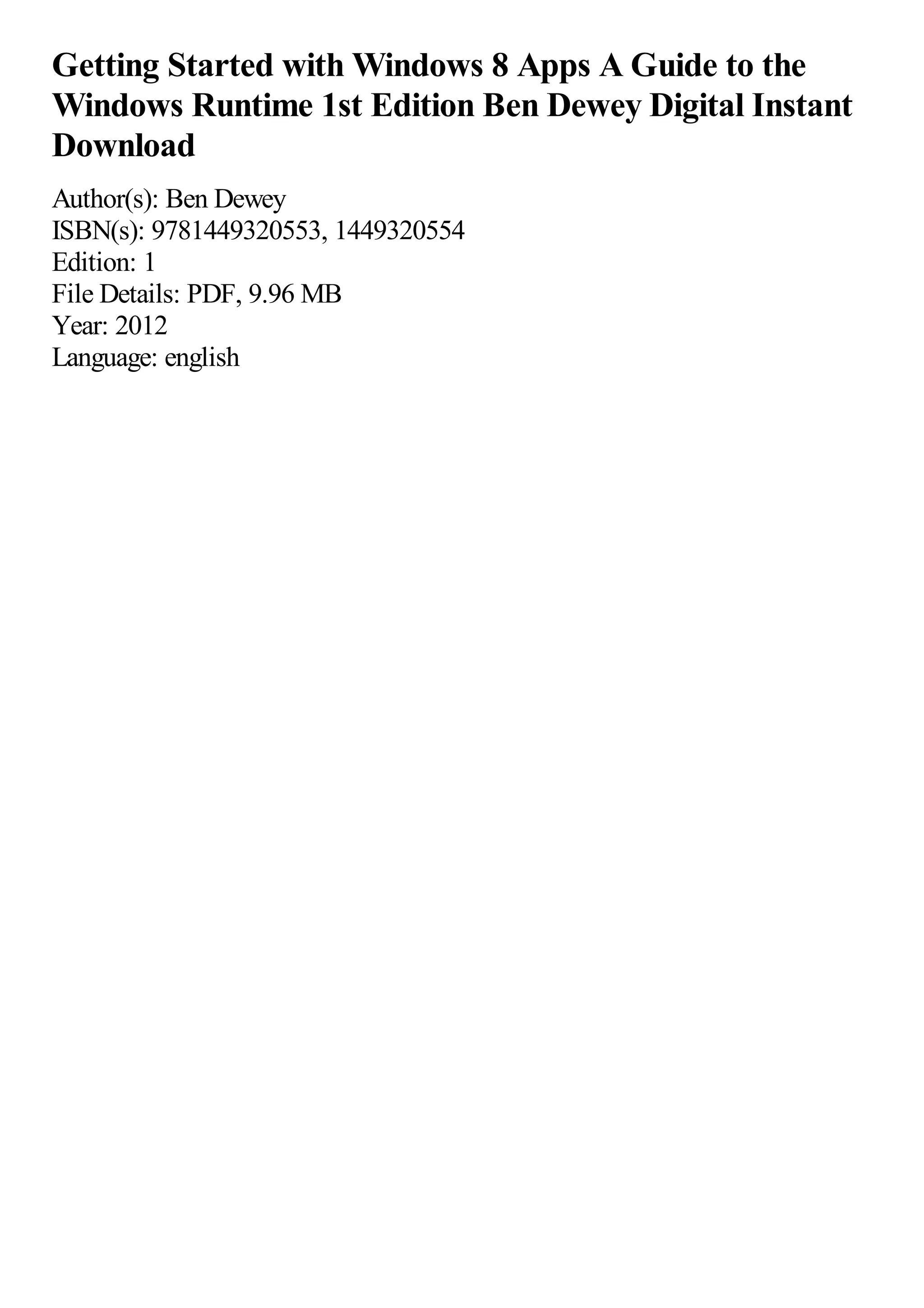 Getting Started with Windows 8 Apps A Guide to the
Windows Runtime 1st Edition Ben Dewey Digital Instant
Download
Author(s): Ben Dewey
ISBN(s): 9781449320553, 1449320554
Edition: 1
File Details: PDF, 9.96 MB
Year: 2012
Language: english
 
