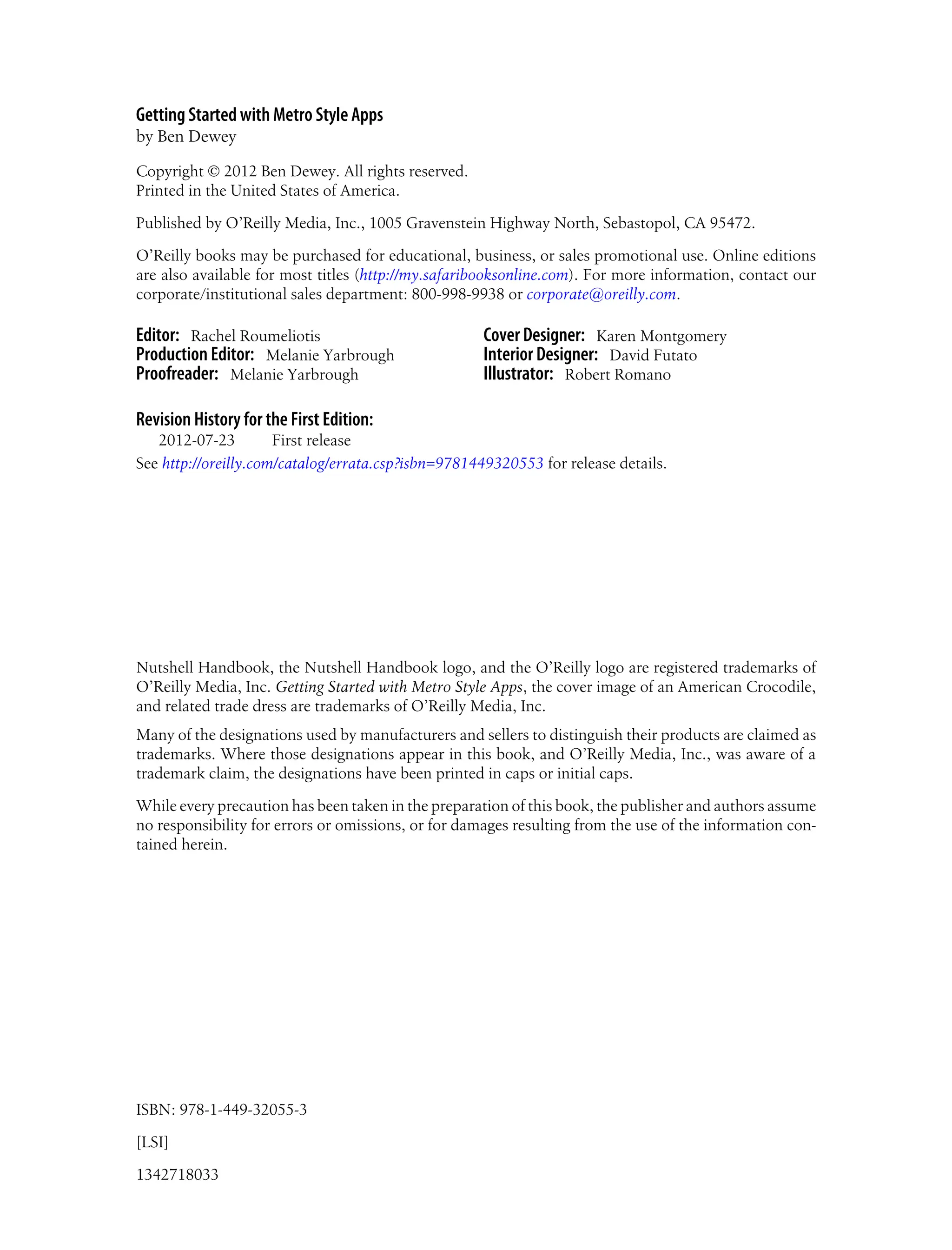 Getting Started with Metro Style Apps
by Ben Dewey
Copyright © 2012 Ben Dewey. All rights reserved.
Printed in the United States of America.
Published by O’Reilly Media, Inc., 1005 Gravenstein Highway North, Sebastopol, CA 95472.
O’Reilly books may be purchased for educational, business, or sales promotional use. Online editions
are also available for most titles (http://my.safaribooksonline.com). For more information, contact our
corporate/institutional sales department: 800-998-9938 or corporate@oreilly.com.
Editor: Rachel Roumeliotis
Production Editor: Melanie Yarbrough
Proofreader: Melanie Yarbrough
Cover Designer: Karen Montgomery
Interior Designer: David Futato
Illustrator: Robert Romano
Revision History for the First Edition:
2012-07-23 First release
See http://oreilly.com/catalog/errata.csp?isbn=9781449320553 for release details.
Nutshell Handbook, the Nutshell Handbook logo, and the O’Reilly logo are registered trademarks of
O’Reilly Media, Inc. Getting Started with Metro Style Apps, the cover image of an American Crocodile,
and related trade dress are trademarks of O’Reilly Media, Inc.
Many of the designations used by manufacturers and sellers to distinguish their products are claimed as
trademarks. Where those designations appear in this book, and O’Reilly Media, Inc., was aware of a
trademark claim, the designations have been printed in caps or initial caps.
While every precaution has been taken in the preparation of this book, the publisher and authors assume
no responsibility for errors or omissions, or for damages resulting from the use of the information con-
tained herein.
ISBN: 978-1-449-32055-3
[LSI]
1342718033
 