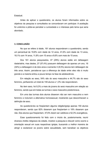 Estadual.

      Antes de aplicar o questionário, os alunos foram informados sobre os
objetivos da pesquisa e consultados se concordavam em participar. A aceitação
foi unânime e pôde-se perceber a curiosidade e o interesse pelo tema que seria
abordado.




3. CONCLUSÃO

      No que se refere à idade, 161 alunos responderam o questionário, sendo
um percentual de 19,8% com idade de 12 anos, 41,6% com idade de 13 anos,
18,1% com 14 anos, 11,8% com 15 anos e 8,6% com mais de 15 anos.

      Dos 161 alunos pesquisados, 47 (29%) alunos estão em defasagem
idade/série, mas destes, 27 (57,4%) possuem defasagem de apenas um ano, 16
(34%) a defasagem é de dois anos e somente 4 (8,5%) alunos tem defasagem de
três anos. Assim, percebe-se que a diferença de idade entre eles não é muito
grande e a maioria entrou a pouco tempo na fase da adolescência.

      Em relação ao sexo, 54% são do sexo masculino e 44,7% são do sexo
feminino, perfazendo um total de 159 alunos e 1,3% não responderam.

      No item sexo, há 9,3% a mais de jovens do sexo masculino em relação ao
feminino, sendo que em todas as turmas o sexo masculino predominava.

      Em uma das turmas dois alunos disseram não ser nem masculino e nem
feminino e incluíram a alternativa homossexual, mostrando que desconheciam a
definição de sexo.

      Ao questioná-los se freqüentam alguma religião/igreja apenas 150 alunos
responderam, sendo que 82% disseram que freqüentam e 18% disseram que
não. Dos alunos que freqüentam, 47,6% dizem ser católicos e 52,3% evangélicos.

      Esse questionamento foi feito com o intuito de, posteriormente, reunir
diversos chefes religiosos da cidade, mostrar a pesquisa e discutir como ocorre a
orientação sexual em suas respectivas igrejas, buscando a melhor maneira de
atingir e esclarecer os jovens sobre sexualidade, sem banalizar os objetivos
 