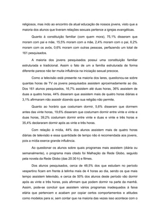 religiosos, mas indo ao encontro da atual educação de nossos jovens, visto que a
maioria dos alunos que tiveram relações sexuais pertence a igrejas evangélicas.

      Quanto à constituição familiar (com quem mora), 75,1% disseram que
moram com pai e mãe, 15,5% moram com a mãe, 2,4% moram com o pai, 6,2%
moram com os avós, 0,6% moram com outras pessoas, perfazendo um total de
161 pesquisados.

      A maioria dos jovens pesquisados possui uma constituição familiar
estruturada e tradicional. Assim o fato de um a família estruturada de forma
diferente parece não ter muita influência na iniciação sexual precoce.

      Como a televisão está presente na maioria dos lares, questionou-se sobre
quantas horas de TV os jovens pesquisados assistem aproximadamente ao dia.
Dos 161 alunos pesquisados, 16,7% assistem até duas horas, 36% assistem de
duas a quatro horas, 44% disseram que assistem mais de quatro horas diárias e
3,1% afirmaram não assistir dizendo que sua religião não permite.

      Quanto ao horário que costumam dormir, 5,6% disseram que dormem
antes das vinte horas, 19,6% disseram que costumam dormir entre vinte e vinte e
duas horas, 39,2% costumam dormir entre vinte e duas e vinte e três horas e
35,4% declararam dormir após as vinte e três horas.

      Com relação à mídia, 44% dos alunos assistem mais de quatro horas
diárias de televisão e essa quantidade de tempo não é recomendada aos jovens,
pois a mídia exerce grande influência.

      Ao questionar os alunos sobre quais programas mais assistem (diária ou
semanalmente), o programa mais citado foi Malhação da Rede Globo, seguido
pela novela da Rede Globo (das 20:30 h) e filmes.

      Dos alunos pesquisados, cerca de 48,5% dos que estudam no período
vespertino ficam em frente à telinha mais de 4 horas ao dia, sendo os que mais
tempo assistem televisão, e cerca de 50% dos alunos deste período vão dormir
após as vinte e três horas, pois afirmam que podem dormir na parte da manhã.
Assim, pode-se concluir que assistem vários programas inadequados à faixa
etária que pertencem e acabam por copiar certos comportamentos e atitudes
como modelos para si, sem contar que na maioria das vezes isso acontece com o
 