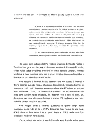consentimento dos pais. A afirmação de Ribeiro (2005), ajuda a ilustrar esse
fenômeno:



                          A mídia, e no caso especificamente a TV, exerce uma influência
                  significativa no cotidiano de todos nós. Em relação às crianças e jovens,
                  então, nem se fala, principalmente por estarem na fase de formação dos
                  valores, conceitos, modelos de conduta e comportamento sexual (...)
                  sabemos que a exposição precoce da criança a cenas de sexo e violência,
                  de forma degradante, pornográfica e sem nenhum critério, pode interferir no
                  seu desenvolvimento emocional. A criança armazena todo tipo de
                  informação   que   recebe.    Por   isso,   devemos   ter   qualidade   nessa
                  informação ...

                          [...] tem pais que não estão sabendo zelar pelo que seus filhos estão

                  assistindo. A televisão passou, então, a ser uma eficiente “babá eletrônica”.




      De acordo com dados do IBOPE (Instituto Brasileiro de Opinião Pública e
Estatística) em geral, as crianças e adolescentes assistem 3,5 horas de TV ao dia,
sendo muitas vezes programas recheados de cenas sexuais, violência, conflitos
familiares, e isso corrobora para que o jovem construa imagens distorcidas e
despreze os valores ensinados pela família.

      Com respeito à Internet, 65,2% disseram que tem acesso à Internet e
34,7% disseram que não. Para os alunos que declararam ter acesso a Internet, foi
perguntado qual o maior interesse ao acessar a Internet e 48% disseram que seu
maior interesse é o Orkut, 22% disseram que é o MSN, 10% são as salas de bate
papo para fazerem novas amizades, 8% disseram que é para os jogos, 3%
declararam ser para interesses diversos e apenas 9% declararam seu maior
interesse para as pesquisas escolares.

      Com relação ainda a Internet, questionou-se quanto tempo ficam
conectados nesta rede ao dia e 29,5% declararam ficar menos de uma hora,
47,6% disseram ficar entre duas e quatro horas e 22,8% declararam ficar
conectados mais de 4 horas diárias.

      Para a maioria dos alunos o uso da internet é para diversão, pois a usam
 
