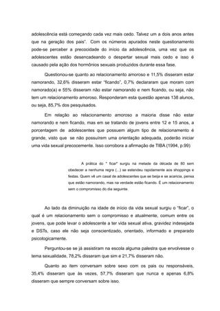 adolescência está começando cada vez mais cedo. Talvez um a dois anos antes
que na geração dos pais”. Com os números apurados neste questionamento
pode-se perceber a precocidade do início da adolescência, uma vez que os
adolescentes estão desencadeando o despertar sexual mais cedo e isso é
causado pela ação dos hormônios sexuais produzidos durante essa fase.

      Questionou-se quanto ao relacionamento amoroso e 11,5% disseram estar
namorando, 32,6% disseram estar “ficando”, 0,7% declararam que moram com
namorado(a) e 55% disseram não estar namorando e nem ficando, ou seja, não
tem um relacionamento amoroso. Responderam esta questão apenas 138 alunos,
ou seja, 85,7% dos pesquisados.

      Em relação ao relacionamento amoroso a maioria disse não estar
namorando e nem ficando, mas em se tratando de jovens entre 12 e 15 anos, a
porcentagem de adolescentes que possuem algum tipo de relacionamento é
grande, visto que se não possuírem uma orientação adequada, poderão iniciar
uma vida sexual precocemente. Isso corrobora a afirmação de TIBA (1994, p.99)



                           A prática do " ficar" surgiu na metade da década de 80 sem
                    obedecer a nenhuma regra (...) se estendeu rapidamente aos shoppings e
                    festas. Quem vê um casal de adolescentes que se beija e se acaricia, pensa
                    que estão namorando, mas na verdade estão ficando. É um relacionamento
                    sem o compromisso do dia seguinte.




      Ao lado da diminuição na idade de início da vida sexual surgiu o “ficar”, o
qual é um relacionamento sem o compromisso e atualmente, comum entre os
jovens, que pode levar o adolescente a ter vida sexual ativa, gravidez indesejada
e DSTs, caso ele não seja conscientizado, orientado, informado e preparado
psicologicamente.

      Perguntou-se se já assistiram na escola alguma palestra que envolvesse o
tema sexualidade, 78,2% disseram que sim e 21,7% disseram não.

      Quanto ao item conversam sobre sexo com os pais ou responsáveis,
35,4% disseram que às vezes, 57,7% disseram que nunca e apenas 6,8%
disseram que sempre conversam sobre isso.
 