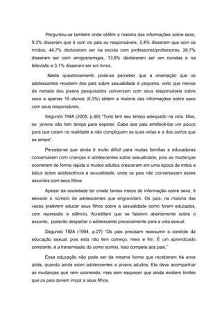 Perguntou-se também onde obtêm a maioria das informações sobre sexo,
9,3% disseram que é com os pais ou responsáveis, 2,4% disseram que com os
irmãos, 44,7% declararam ser na escola com professores/professoras, 26,7%
disseram ser com amigos/amigas, 13,6% declararam ser em revistas e na
televisão e 3,1% disseram ser em livros.

       Neste questionamento pode-se perceber que a orientação que os
adolescentes recebem dos pais sobre sexualidade é pequena, visto que menos
da metade dos jovens pesquisados conversam com seus responsáveis sobre
sexo e apenas 15 alunos (9,3%) obtém a maioria das informações sobre sexo
com seus responsáveis.

      Segundo TIBA (2005, p.99) “Tudo tem seu tempo adequado na vida. Mas,
os jovens não tem tempo para esperar. Cabe aos pais arrefecê-los um pouco
para que caiam na realidade e não compliquem as suas vidas e a dos outros que
os amam”.

      Percebe-se que ainda é muito difícil para muitas famílias e educadores
conversarem com crianças e adolescentes sobre sexualidade, pois as mudanças
ocorreram de forma rápida e muitos adultos cresceram em uma época de mitos e
tabus sobre adolescência e sexualidade, onde os pais não conversavam esses
assuntos com seus filhos.

      Apesar da sociedade ter criado tantos meios de informação sobre sexo, é
elevado o número de adolescentes que engravidam. Os pais, na maioria das
vezes preferem educar seus filhos sobre a sexualidade como foram educados,
com repressão e silêncio. Acreditam que se falarem abertamente sobre o
assunto, poderão despertar o adolescente precocemente para a vida sexual.

      Segundo TIBA (1994, p.27) “Os pais precisam reassumir o controle da
educação sexual, pois esta não tem começo, meio e fim. É um aprendizado
constante, é a transmissão do como somos. Isso compete aos pais.”

      Essa educação não pode ser da mesma forma que receberam há anos
atrás, quando ainda eram adolescentes e jovens adultos. Ela deve acompanhar
as mudanças que vem ocorrendo, mas sem esquecer que ainda existem limites
que os pais devem impor a seus filhos.
 