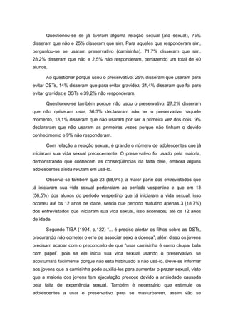 Questionou-se se já tiveram alguma relação sexual (ato sexual), 75%
disseram que não e 25% disseram que sim. Para aqueles que responderam sim,
perguntou-se se usaram preservativo (camisinha), 71,7% disseram que sim,
28,2% disseram que não e 2,5% não responderam, perfazendo um total de 40
alunos.

      Ao questionar porque usou o preservativo, 25% disseram que usaram para
evitar DSTs, 14% disseram que para evitar gravidez, 21,4% disseram que foi para
evitar gravidez e DSTs e 39,2% não responderam.

      Questionou-se também porque não usou o preservativo, 27,2% disseram
que não quiseram usar, 36,3% declararam não ter o preservativo naquele
momento, 18,1% disseram que não usaram por ser a primeira vez dos dois, 9%
declararam que não usaram as primeiras vezes porque não tinham o devido
conhecimento e 9% não responderam.

      Com relação a relação sexual, é grande o número de adolescentes que já
iniciaram sua vida sexual precocemente. O preservativo foi usado pela maioria,
demonstrando que conhecem as conseqüências da falta dele, embora alguns
adolescentes ainda relutam em usá-lo.

      Observa-se também que 23 (58,9%), a maior parte dos entrevistados que
já iniciaram sua vida sexual pertenciam ao período vespertino e que em 13
(56,5%) dos alunos do período vespertino que já iniciaram a vida sexual, isso
ocorreu até os 12 anos de idade, sendo que período matutino apenas 3 (18,7%)
dos entrevistados que iniciaram sua vida sexual, isso aconteceu até os 12 anos
de idade.

      Segundo TIBA (1994, p.122) “... é preciso alertar os filhos sobre as DSTs,
procurando não cometer o erro de associar sexo a doença”, além disso os jovens
precisam acabar com o preconceito de que “usar camisinha é como chupar bala
com papel”, pois se ele inicia sua vida sexual usando o preservativo, se
acostumará facilmente porque não está habituado a não usá-lo. Deve-se informar
aos jovens que a camisinha pode auxiliá-los para aumentar o prazer sexual, visto
que a maioria dos jovens tem ejaculação precoce devido a ansiedade causada
pela falta de experiência sexual. Também é necessário que estimule os
adolescentes a usar o preservativo para se masturbarem, assim vão se
 