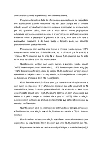 acostumando com ele e aprendendo a usá-lo corretamente.

      Percebe-se também a falta de informação e principalmente de maturidade
dos adolescentes quando mencionam não ter usado porque era a primeira
relação sexual, por não levarem sempre consigo o preservativo ou simplesmente
por não quererem usá-lo, visto que a mídia veicula muitas propagandas
educativas sobre a necessidade de usar o preservativo e os professores sempre
trabalham sobre a prevenção à gravidez e às DSTs, isso sem dizer que o
preservativo masculino é de baixo custo e também pode ser adquirido
gratuitamente nos postos de saúde.

      Perguntou-se com quantos anos tiveram a primeira relação sexual, 10,5%
disseram que foi antes dos 10 anos de idade, 30,7% disseram que foi entre 10 e
12 anos, 48,7% disseram que foi entre 12 e 14 anos, 7,6% disseram que foi após
os 14 anos de idade e 2,5% não responderam.

      Questionou-se também com quem tiveram a primeira relação sexual,
30,7% disseram que foi com namorado(a), 12,8% disseram que foi com amigo(a),
10,2% disseram que foi com colega de escola, 35,8% declararam ser com alguém
que conheceu há pouco tempo ou naquele dia, 10,2% responderam outros (inclui-
se familiares e animais) e 2,5% não responderam.

      Outro fato chocante foi a idade com que tiveram essa iniciação sexual e
com quem foi, visto que 16 (41,2%) alunos iniciaram sua vida sexual até os 12
anos de idade, isto é, durante a puberdade e início da adolescência. Além disso,
essa iniciação sexual para 14 (35,8%) jovens ocorreu em com uma pessoa que
conheceu a pouco tempo ou naquele dia e para 4 (10,2%) deles a relação
aconteceu com familiares ou animais, demonstrando que sofreu abuso sexual ou
cometeu zoofilia erótica.

      Quanto ao item se já foi encorajado ou estimulado por colegas, amigos(as)
e familiares a ter uma relação sexual, 24,5% disseram que sim e 75,4% disseram
que não.

      Quanto ao item se teria uma relação sexual com namorado/namorada para
agradá-lo(a) ou segurá-lo(a), 29,5% disseram que sim e 70,4% disseram que não.

      Perguntou-se também se dentre os amigos/amigas, a maioria deles(as) já
 