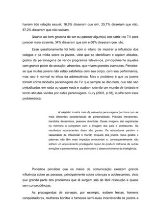 haviam tido relação sexual, 16,9% disseram que sim, 25,7% disseram que não,
57,2% disseram que não sabiam.

      Quanto ao item gostaria de ser ou parecer algum(a) ator (atriz) de TV para
parecer mais atraente, 34% disseram que sim e 66% disseram que não.

      Esse questionamento foi feito com o intuito de mostrar a influência dos
colegas e da mídia sobre os jovens, visto que se identificam e copiam atitudes,
gestos de personagens de vários programas televisivos, principalmente àqueles
com grande poder de sedução, atraentes, que vivem grandes aventuras. Percebe-
se que muitos jovens não estão satisfeitos com seu corpo, com sua performance,
mas isso é normal no início da adolescência. Mas o problema é que os jovens
tomam como modelos personagens de TV que sempre se dão bem, que não são
prejudicados em nada ou quase nada e acabam criando um mundo de fantasia e
tendo atitudes vividas por estes personagens. Cury (2003, p.58), ilustra bem essa
problemática:



                         A televisão mostra mais de sessenta personagens por hora com as
                  mais diferentes características de personalidade. Policiais irreverentes,
                  bandidos destemidos, pessoas divertidas. Essas imagens são registradas
                  na memória e competem com a imagem dos pais e professores. Os
                  resultados inconscientes disso são graves. Os educadores perdem a
                  capacidade de influenciar o mundo psíquico dos jovens. Seus gestos e
                  palavras não têm mais impactos emocionais e, consequentemente não
                  sofrem um arquivamento privilegiado capaz de produzir milhares de outras
                  emoções e pensamentos que estimulem o desenvolvimento da inteligência.




      Podemos perceber que os meios de comunicação exercem grande
influência sobre as pessoas, principalmente sobre crianças e adolescentes, visto
que grande parte dos problemas que lá surgem são de fácil resolução e quase
sem conseqüências.

      As propagandas de cervejas, por exemplo, exibem festas, homens
conquistadores, mulheres bonitas e famosas semi-nuas incentivando os jovens a
 