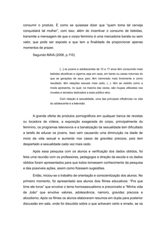 consumir o produto. É como se quisesse dizer que “quem toma tal cerveja
conquistará tal mulher”, com isso, além do incentivar o consumo de bebidas,
transmite a mensagem de que o corpo feminino é uma mercadoria barata ou sem
valor, que pode ser exposto e que tem a finalidade de proporcionar apenas
momentos de prazer.

      Segundo MAIA (2006, p.110)



                         [...] os jovens e adolescentes de 12 a 17 anos têm consumido mais
                  bebidas alcoólicas e cigarros seja em casa, em bares ou casas noturnas do
                  que as gerações de seus pais; têm namorado mais livremente e como
                  resultado, têm relações sexuais mais cedo, (...) têm se vestido como a
                  moda apresenta, no qual, na maioria das vezes, são roupas utilizadas nas
                  novelas e seriados dedicados a esse público alvo.

                         Com relação à sexualidade, uma das principais influências na vida
                  do adolescente é a televisão.



      A grande oferta de produtos pornográficos em qualquer banca de revistas
ou locadora de vídeos, a exposição exagerada do corpo, principalmente do
feminino, os programas televisivos e a banalização da sexualidade tem dificultado
a tarefa de educar os jovens. Isso vem causando uma diminuição na idade de
inicio da vida sexual e aumento nos casos de gravidez precoce, pois tem
despertado a sexualidade cada vez mais cedo.

      Após essa pesquisa com os alunos e verificação dos dados obtidos, foi
feita uma reunião com os professores, pedagogos e direção da escola e os dados
obtidos foram apresentados para que todos tomassem conhecimento da pesquisa
e das possíveis ações, assim como fizessem sugestões.

      Então, iniciou-se o trabalho de orientação e conscientização dos alunos. No
primeiro momento, foi apresentado aos alunos dois filmes educativos: “Pra que
time ele torce” que envolve o tema homossexualismo e preconceito e “Minha vida
de João” que envolve valores, adolescência, namoro, gravidez precoce e
alcoolismo. Após os filmes os alunos elaboraram resumos em dupla para posterior
discussão em sala, onde foi discutido sobre o que achavam certo e errado, se os
 