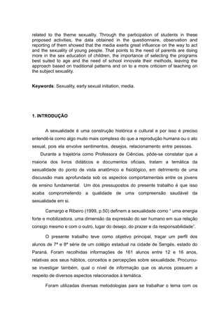 related to the theme sexuality. Through the participation of students in these
proposed activities, the data obtained in the questionnaire, observation and
reporting of them showed that the media exerts great influence on the way to act
and the sexuality of young people. That points to the need of parents are doing
more in the sex education of children, the importance of selecting the programs
best suited to age and the need of school innovate their methods, leaving the
approach based on traditional patterns and on to a more criticism of teaching on
the subject sexuality.


Keywords: Sexuality, early sexual initiation, media.




1. INTRODUÇÃO


      A sexualidade é uma construção histórica e cultural e por isso é preciso
entendê-la como algo muito mais complexo do que a reprodução humana ou o ato
sexual, pois ela envolve sentimentos, desejos, relacionamento entre pessoas.
    Durante a trajetória como Professora de Ciências, pôde-se constatar que a
maioria dos livros didáticos e documentos oficiais, tratam a temática da
sexualidade do ponto de vista anatômico e fisiológico, em detrimento de uma
discussão mais aprofundada sob os aspectos comportamentais entre os jovens
de ensino fundamental. Um dos pressupostos do presente trabalho é que isso
acaba comprometendo a qualidade de uma compreensão saudável da
sexualidade em si.

      Camargo e Ribeiro (1999, p.50) definem a sexualidade como “ uma energia
forte e mobilizadora, uma dimensão da expressão do ser humano em sua relação
consigo mesmo e com o outro, lugar do desejo, do prazer e da responsabilidade”.

      O presente trabalho teve como objetivo principal, traçar um perfil dos
alunos de 7ª e 8ª série de um colégio estadual na cidade de Sengés, estado do
Paraná. Foram recolhidas informações de 161 alunos entre 12 e 16 anos,
relativas aos seus hábitos, conceitos e percepções sobre sexualidade. Procurou-
se investigar também, qual o nível de informação que os alunos possuem a
respeito de diversos aspectos relacionados à temática.

      Foram utilizadas diversas metodologias para se trabalhar o tema com os
 