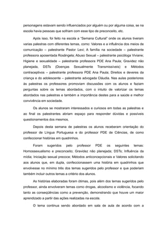personagens estavam sendo influenciados por alguém ou por alguma coisa, se na
escola havia pessoas que sofriam com esse tipo de preconceito, etc.

      Após isso, foi feito na escola a “Semana Cultural” onde os alunos tiveram
varias palestras com diferentes temas, como: Valores e a influência dos meios de
comunicação – palestrante Pastor Levi; A família na sociedade – palestrante
professora aposentada Rosângela; Abuso Sexual – palestrante psicóloga Viviane;
Higiene e sexualidade – palestrante professora PDE Ana Paula; Gravidez não
planejada,    DSTs    (Doenças      Sexualmente      Transmissíveis)   e    Métodos
contraceptivos – palestrante professora PDE Ana Paula; Direitos e deveres da
criança e do adolescente – palestrante advogada Cláudia. Nas aulas posteriores
às palestras os professores promoviam discussões com os alunos e faziam
perguntas sobre os temas abordados, com o intuito de valorizar os temas
abordados nas palestras e também a importância destes para a saúde e melhor
convivência em sociedade.

      Os alunos se mostraram interessados e curiosos em todas as palestras e
ao final os palestrantes abriam espaço para responder dúvidas e possíveis
questionamentos dos mesmos.

      Depois desta semana de palestras os alunos receberam orientação do
professor de Língua Portuguesa e do professor PDE de Ciências, de como
confeccionar histórias em quadrinhos.

      Foram     sugeridos    pelo    professor    PDE      os   seguintes    temas:
Homossexualismo e preconceito; Gravidez não planejada; DSTs; Influência da
mídia; Iniciação sexual precoce; Métodos anticoncepcionais e Valores solicitando
aos alunos que, em dupla, confeccionassem uma história em quadrinhos que
envolvesse no mínimo três dos temas sugeridos pelo professor e que poderiam
também incluir outros temas a critério dos alunos.

      As histórias elaboradas foram ótimas, pois além dos temas sugeridos pelo
professor, ainda envolveram temas como drogas, alcoolismo e violência, focando
tanto as conseqüências como a prevenção, demonstrando que houve um maior
aprendizado a partir das ações realizadas na escola.

      O tema continua sendo abordado em sala de aula de acordo com a
 
