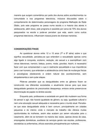 maneira que surgem comentários por parte dos alunos sobre acontecimentos na
comunidade e nos programas televisivos, inclusive discussões sobre o
comportamento de determinados personagens do programa Malhação da Rede
Globo, pois este programa se passa numa escola e a maioria dos atores é
adolescente, além disso, este programa é assistido por cerca de 70% dos alunos
pesquisados na escola e pode-se perceber que este, assim como outros
programas televisivos, influenciam nossos jovens de diversas maneiras.




CONSIDERAÇÕES FINAIS

      Ao questionar alunos entre 12 e 15 anos (7ª e 8ª série) sobre o que
significa sexualidade, percebeu-se que entendem a sexualidade apenas como
algo ligado à conquista, erotismo, sedução, ato sexual e a exemplificam com
cenas televisivas, namoro, beleza, jovens, moda, gravidez. Assim, é necessário
fazer com que compreendam o que é realmente sexualidade e sua importância
para o ser humano, que entendam a adolescência como fase de mudanças físicas
e psicológicas obedecendo à ordem natural dos acontecimentos, sem
atropelamentos e sem pular etapas.

      Pôde-se perceber que as desigualdades entre os gêneros foram se
construindo nas diferentes sociedades e atualmente luta-se para que essa
desigualdade geradora de preconceitos desapareça, embora ainda presencia-se
discriminação de papéis no âmbito escolar.

      Enquanto pais, professores e sociedade em geral não mudarem sua forma
de pensar e agir, não haverá igualdade de gênero, ou seja, igualdade cultural e
nem uma educação sexual adequada e necessária para o mundo atual. Percebe-
se que essa desigualdade ainda é bem comum, principalmente em cidades
pequenas e do interior, onde o mercado de trabalho não oferece muitas
oportunidades às mulheres, assim elas acabam por serem educadas para o
casamento, além de se tornarem na maioria das vezes, apenas donas de casa,
empregadas domésticas, auxiliares de serviços gerais nas escolas, professoras,
secretárias ou enfermeiras, ofícios exercidos principalmente por mulheres.
 