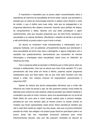 É importante e necessário que os jovens sejam conscientizados sobre a
importância do exercício da sexualidade de forma sadia, natural, que percebam a
pressão que os meios de comunicação exercem e saibam como discernir o certo
do errado, o que é melhor para suas vidas, visto que as propagandas e os
programas televisivos têm objetivo comercial, impondo seus padrões de beleza,
de comportamento e idéias, fazendo com que estes prevaleçam e sejam
predominantes, visto que veiculam programas que, de certa forma, banalizam a
sexualidade e os valores familiares, dificultando o trabalho da família e da escola
e até confundindo os jovens sobre o que é certo e errado.

         Os alunos se mostraram muito entusiasmados e interessados com a
pesquisa realizada, com as palestras, principalmente àquelas que abordavam o
tema sexualidade de forma mais clara e abrangente, e alguns indignados com o
resultado dos questionamentos, demonstrando que necessitam de maiores
informações e orientações sobre sexualidade, sobre como se “defender” da
influência da mídia.

         Com a pesquisa pôde-se perceber a influência que a mídia exerce sobre as
crianças e adolescentes, visto que os alunos que mais horas assistem TV e que
permanecem até mais tarde em frente à telinha, podendo assistir programas
inadequados para sua faixa etária, são os que mais cedo iniciaram sua vida
sexual e então, tem maiores chances de engravidarem precocemente e
adquirirem DST.

         Apesar da maioria dos alunos pesquisados afirmarem que a mídia não
influencia seu modo de pensar e agir, de não quererem parecer um(a) artista de
televisão para mostrar-se mais atraente, pôde-se perceber que utilizam bastante o
vocabulário que está na mídia, inclusive, após uma apresentação em um jornal da
Rede Globo de como será a moda (roupas xadrez) para a próxima estação,
percebeu-se que uma semana após já haviam jovens na escola usando os
modelos que foram apresentados neste jornal. Assim percebe-se também que
não é nada fácil manter-se virgem nos dias atuais, visto que os jovens enfrentam
pressão da mídia, dos colegas e do próprio grupo social ao qual fazem parte e os
jovens     ainda   não   tem   maturidade   emocional    suficiente   para   iniciar
relacionamentos sexuais, visto que não possuem condições de assumir as
 