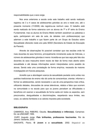 responsabilidades que o sexo exige.

      Nos anos anteriores a escola onde este trabalho está sendo realizado
registrou de 3 a 4 casos de adolescentes grávidas ao ano e neste ano, até o
presente momento (11/2008) não registrou-se nenhum caso. O trabalho está
sendo realizado de forma ostensiva com os alunos de 7ª e 8ª série do Ensino
Fundamental, mas os alunos do Ensino Médio também assistiram as palestras e
após, participaram em sala de aula, de debates com professores(as) que
aderiram a este trabalho e que fazem parte de um Grupo de Estudos sobre
Sexualidade oferecido neste ano pela SEED (Secretaria de Estado da Educação
do Paraná).

      Através de observações foi possível constatar que nas escolas onde há
mais docentes do sexo feminino, principalmente ministrando aulas de Ciências, o
número de adolescentes grávidas é menor. Acredita-se que isso seja pelo fato dos
docentes do sexo masculino terem receio de falar de forma mais aberta sobre
sexualidade e até dessas informações serem interpretadas como assédio às
alunas. Sendo esta uma constatação de forma empírica, necessita de maiores
investigações em futuras pesquisas.

      Acredito que a abordagem acerca da sexualidade pautada como antes nos
padrões tradicionais de ensino não dá conta de conscientizar, orientar, informar e
formar os adolescentes, sendo necessário o uso de uma perspectiva mais crítica,
utilizando debates, discussões de cenas televisivas, relatos e fatos que ocorrem
na comunidade e na escola para que os jovens percebam as dificuldades e
benefícios em exercer a sexualidade de forma sadia em todos os aspectos, sem
preconceitos, desigualdades e discriminações, respeitando seus limites, seu
corpo, os valores familiares e os valores impostos pela sociedade.



BIBLIOGRAFIA

CAMARGO, Ana; RIBEIRO, Claudia. Sexualidade(s) e infância(s). Campinas:
Ed. da UNICAMP, 1999.
 CURY, Augusto Jorge. Pais brilhantes, professores fascinantes. Rio de
Janeiro: Sextante, 2003.
GIKOVATE,     Flavio.   O   Jovem     e   a   sexualidade.   2002.   Disponível   em
 