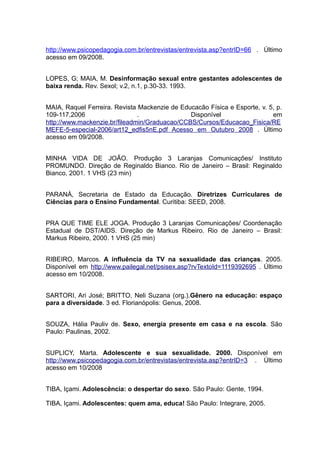 http://www.psicopedagogia.com.br/entrevistas/entrevista.asp?entrID=66 . Último
acesso em 09/2008.


LOPES, G; MAIA, M. Desinformação sexual entre gestantes adolescentes de
baixa renda. Rev. Sexol; v.2, n.1, p.30-33. 1993.


MAIA, Raquel Ferreira. Revista Mackenzie de Educacão Física e Esporte, v. 5, p.
109-117,2006                   .               Disponível                  em
http://www.mackenzie.br/fileadmin/Graduacao/CCBS/Cursos/Educacao_Fisica/RE
MEFE-5-especial-2006/art12_edfis5nE.pdf Acesso em Outubro 2008 . Último
acesso em 09/2008.


MINHA VIDA DE JOÃO. Produção 3 Laranjas Comunicações/ Instituto
PROMUNDO. Direção de Reginaldo Bianco. Rio de Janeiro – Brasil: Reginaldo
Bianco, 2001. 1 VHS (23 min)


PARANÁ, Secretaria de Estado da Educação. Diretrizes Curriculares de
Ciências para o Ensino Fundamental. Curitiba: SEED, 2008.


PRA QUE TIME ELE JOGA. Produção 3 Laranjas Comunicações/ Coordenação
Estadual de DST/AIDS. Direção de Markus Ribeiro. Rio de Janeiro – Brasil:
Markus Ribeiro, 2000. 1 VHS (25 min)


RIBEIRO, Marcos. A influência da TV na sexualidade das crianças. 2005.
Disponível em http://www.pailegal.net/psisex.asp?rvTextoId=1119392695 . Último
acesso em 10/2008.


SARTORI, Ari José; BRITTO, Neli Suzana (org.).Gênero na educação: espaço
para a diversidade. 3 ed. Florianópolis: Genus, 2008.


SOUZA, Hália Pauliv de. Sexo, energia presente em casa e na escola. São
Paulo: Paulinas, 2002.


SUPLICY, Marta. Adolescente e sua sexualidade. 2000. Disponível em
http://www.psicopedagogia.com.br/entrevistas/entrevista.asp?entrID=3 . Último
acesso em 10/2008


TIBA, Içami. Adolescência: o despertar do sexo. São Paulo: Gente, 1994.

TIBA, Içami. Adolescentes: quem ama, educa! São Paulo: Integrare, 2005.
 