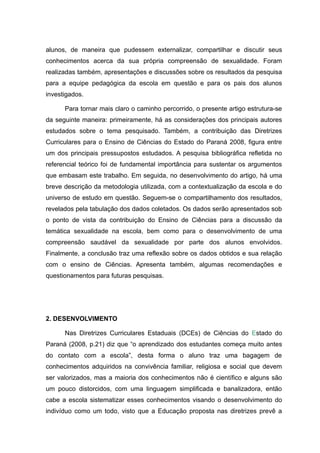 alunos, de maneira que pudessem externalizar, compartilhar e discutir seus
conhecimentos acerca da sua própria compreensão de sexualidade. Foram
realizadas também, apresentações e discussões sobre os resultados da pesquisa
para a equipe pedagógica da escola em questão e para os pais dos alunos
investigados.

      Para tornar mais claro o caminho percorrido, o presente artigo estrutura-se
da seguinte maneira: primeiramente, há as considerações dos principais autores
estudados sobre o tema pesquisado. Também, a contribuição das Diretrizes
Curriculares para o Ensino de Ciências do Estado do Paraná 2008, figura entre
um dos principais pressupostos estudados. A pesquisa bibliográfica refletida no
referencial teórico foi de fundamental importância para sustentar os argumentos
que embasam este trabalho. Em seguida, no desenvolvimento do artigo, há uma
breve descrição da metodologia utilizada, com a contextualização da escola e do
universo de estudo em questão. Seguem-se o compartilhamento dos resultados,
revelados pela tabulação dos dados coletados. Os dados serão apresentados sob
o ponto de vista da contribuição do Ensino de Ciências para a discussão da
temática sexualidade na escola, bem como para o desenvolvimento de uma
compreensão saudável da sexualidade por parte dos alunos envolvidos.
Finalmente, a conclusão traz uma reflexão sobre os dados obtidos e sua relação
com o ensino de Ciências. Apresenta também, algumas recomendações e
questionamentos para futuras pesquisas.




2. DESENVOLVIMENTO

      Nas Diretrizes Curriculares Estaduais (DCEs) de Ciências do Estado do
Paraná (2008, p.21) diz que “o aprendizado dos estudantes começa muito antes
do contato com a escola”, desta forma o aluno traz uma bagagem de
conhecimentos adquiridos na convivência familiar, religiosa e social que devem
ser valorizados, mas a maioria dos conhecimentos não é científico e alguns são
um pouco distorcidos, com uma linguagem simplificada e banalizadora, então
cabe a escola sistematizar esses conhecimentos visando o desenvolvimento do
indivíduo como um todo, visto que a Educação proposta nas diretrizes prevê a
 
