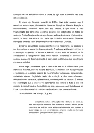 formação de um estudante crítico e capaz de agir com autonomia nas suas
relações sociais.

      O ensino de Ciências, segundo as DCEs, deve estar pautado nos 5
conteúdos estruturantes (Astronomia, Sistemas Biológicos, Matéria, Energia e
Biodiversidade), conteúdos estes que são básicos e que visam a não
fragmentação dos conteúdos escolares, devendo ser trabalhados em todas as
séries do Ensino Fundamental, de acordo com a elevação de cada nível ou série.
Assim, o tema sexualidade faz parte do conteúdo estruturante Sistemas
Biológicos tornando-se de extrema relevância ao ensino de Ciências.

      Embora a sexualidade esteja presente desde o nascimento, ela obedece a
um ritmo próprio e natural de desenvolvimento. A realidade vivida pelo indivíduo e
a exposição exagerada a estímulos sexuais podem levar as crianças e os
adolescentes a “atropelarem” esse ritmo natural, acelerando o processo e
gerando lacunas no desenvolvimento. É sobre essa problemática que se estrutura
o presente trabalho.

      Ainda hoje, percebe-se que a educação sexual é diferenciada para
meninos e meninas, onde na maioria das vezes, os meninos têm mais privilégios
e vantagens. A sociedade espera da menina/mulher delicadeza, compreensão,
afetividade, doçura, fragilidade, poder de aceitação e dos meninos/homens,
competitividade, seriedade, agressividade, virilidade poder de decisão. É através
da socialização que a criança vai aprendendo sua cultura e tudo o que diz
respeito à masculinidade e feminilidade, ou seja, ao gênero, contribuindo para se
tornar um adolescente/adulto satisfeito ou insatisfeito com sua sexualidade.

      De acordo com SARTORI (2008, p.32)



                           E importante analisar a articulação entre o biológico e o social, ou
                    seja, não negar as diferenças entre mulheres e homens, mas há que se
                    reconhecer que o gênero marca a diferença fundamental entre os sexos e
                    que a biologia não pode ser considerada a origem e a razão das diferenças
                    entre os sexos (principalmente a subordinação)
 
