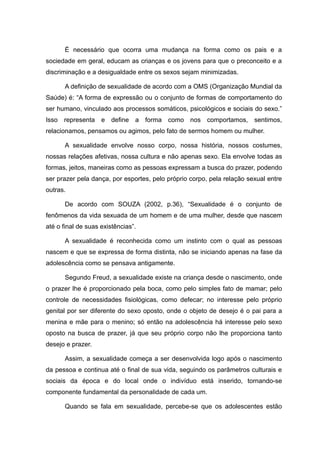 É necessário que ocorra uma mudança na forma como os pais e a
sociedade em geral, educam as crianças e os jovens para que o preconceito e a
discriminação e a desigualdade entre os sexos sejam minimizadas.

      A definição de sexualidade de acordo com a OMS (Organização Mundial da
Saúde) é: “A forma de expressão ou o conjunto de formas de comportamento do
ser humano, vinculado aos processos somáticos, psicológicos e sociais do sexo.”
Isso representa e define a forma como nos comportamos, sentimos,
relacionamos, pensamos ou agimos, pelo fato de sermos homem ou mulher.

      A sexualidade envolve nosso corpo, nossa história, nossos costumes,
nossas relações afetivas, nossa cultura e não apenas sexo. Ela envolve todas as
formas, jeitos, maneiras como as pessoas expressam a busca do prazer, podendo
ser prazer pela dança, por esportes, pelo próprio corpo, pela relação sexual entre
outras.

      De acordo com SOUZA (2002, p.36), “Sexualidade é o conjunto de
fenômenos da vida sexuada de um homem e de uma mulher, desde que nascem
até o final de suas existências”.

      A sexualidade é reconhecida como um instinto com o qual as pessoas
nascem e que se expressa de forma distinta, não se iniciando apenas na fase da
adolescência como se pensava antigamente.

      Segundo Freud, a sexualidade existe na criança desde o nascimento, onde
o prazer lhe é proporcionado pela boca, como pelo simples fato de mamar; pelo
controle de necessidades fisiológicas, como defecar; no interesse pelo próprio
genital por ser diferente do sexo oposto, onde o objeto de desejo é o pai para a
menina e mãe para o menino; só então na adolescência há interesse pelo sexo
oposto na busca de prazer, já que seu próprio corpo não lhe proporciona tanto
desejo e prazer.

      Assim, a sexualidade começa a ser desenvolvida logo após o nascimento
da pessoa e continua até o final de sua vida, seguindo os parâmetros culturais e
sociais da época e do local onde o indivíduo está inserido, tornando-se
componente fundamental da personalidade de cada um.

      Quando se fala em sexualidade, percebe-se que os adolescentes estão
 
