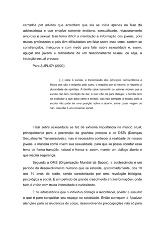 cercados por adultos que acreditam que ela se inicia apenas na fase da
adolescência e que envolve somente erotismo, sensualidade, relacionamento
amoroso e sexual. Isso torna difícil a orientação e informação dos jovens, pois
muitos professores e pais têm dificuldades em falar sobre esse tema, sentem-se
constrangidos, inseguros e com medo para falar sobre sexualidade e, assim,
aguçar nos jovens a curiosidade de um relacionamento sexual, ou seja, a
iniciação sexual precoce.

      Para SUPLICY (2000)



                            [...] cabe à escola, a transmissão dos princípios democráticos e
                  éticos que são o respeito pelo outro, o respeito por si mesmo, o respeito à
                  pluraridade de opiniões. À família cabe transmitir os valores morais que a
                  escola não tem condição de dar, e isso não dá para delegar, a família tem
                  de explicitar o que acha certo e errado, isso não compete à escola, pois a
                  escola não pode ter uma posição sobre o aborto, sobre casar virgem ou
                  não, isso não é um consenso social.




      Falar sobre sexualidade se faz de extrema importância no mundo atual,
principalmente para a prevenção da gravidez precoce e de DSTs (Doenças
Sexualmente Transmissíveis), mas é necessário conhecer a realidade de nossos
jovens, a maneira como vivem sua sexualidade, para que se possa abordar esse
tema de forma tranqüila, natural e franca e, assim, manter um diálogo aberto e
que inspira segurança.

      Segundo a OMS (Organização Mundial da Saúde), a adolescência é um
período do desenvolvimento humano que se estende, aproximadamente, dos 10
aos 19 anos de idade, sendo caracterizado por uma revolução biológica,
psicológica e social. É um período de grande crescimento e transformações, onde
tudo é vivido com muita intensidade e curiosidade.

      É na adolescência que o indivíduo começa a reconhecer, aceitar e assumir
o que é para conquistar seu espaço na sociedade. Então começam a focalizar
atenções para as mudanças do corpo, desenvolvendo preocupações não só para
 