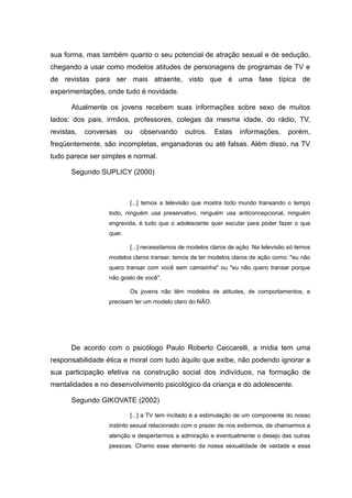 sua forma, mas também quanto o seu potencial de atração sexual e de sedução,
chegando a usar como modelos atitudes de personagens de programas de TV e
de revistas para ser mais atraente, visto que é uma fase típica de
experimentações, onde tudo é novidade.

       Atualmente os jovens recebem suas informações sobre sexo de muitos
lados: dos pais, irmãos, professores, colegas da mesma idade, do rádio, TV,
revistas,   conversas     ou   observando      outros.    Estas    informações,      porém,
freqüentemente, são incompletas, enganadoras ou até falsas. Além disso, na TV
tudo parece ser simples e normal.

       Segundo SUPLICY (2000)



                           [...] temos a televisão que mostra todo mundo transando o tempo
                  todo, ninguém usa preservativo, ninguém usa anticoncepcional, ninguém
                  engravida, é tudo que o adolescente quer escutar para poder fazer o que
                  quer.

                           [...] necessitamos de modelos claros de ação. Na televisão só temos
                  modelos claros transar, temos de ter modelos claros de ação como: "eu não
                  quero transar com você sem camisinha" ou "eu não quero transar porque
                  não gosto de você".

                           Os jovens não têm modelos de atitudes, de comportamentos, e
                  precisam ter um modelo claro do NÃO.




       De acordo com o psicólogo Paulo Roberto Ceccarelli, a mídia tem uma
responsabilidade ética e moral com tudo àquilo que exibe, não podendo ignorar a
sua participação efetiva na construção social dos indivíduos, na formação de
mentalidades e no desenvolvimento psicológico da criança e do adolescente.

       Segundo GIKOVATE (2002)

                           [...] a TV tem incitado é a estimulação de um componente do nosso
                  instinto sexual relacionado com o prazer de nos exibirmos, de chamarmos a
                  atenção e despertarmos a admiração e eventualmente o desejo das outras
                  pessoas. Chamo esse elemento da nossa sexualidade de vaidade e essa
 