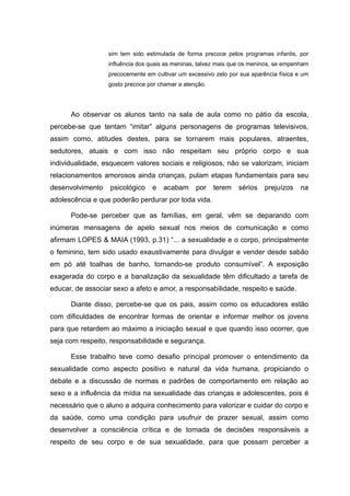 sim tem sido estimulada de forma precoce pelos programas infantis, por
                  influência dos quais as meninas, talvez mais que os meninos, se empenham
                  precocemente em cultivar um excessivo zelo por sua aparência física e um
                  gosto precoce por chamar a atenção.




      Ao observar os alunos tanto na sala de aula como no pátio da escola,
percebe-se que tentam “imitar” alguns personagens de programas televisivos,
assim como, atitudes destes, para se tornarem mais populares, atraentes,
sedutores, atuais e com isso não respeitam seu próprio corpo e sua
individualidade, esquecem valores sociais e religiosos, não se valorizam, iniciam
relacionamentos amorosos ainda crianças, pulam etapas fundamentais para seu
desenvolvimento    psicológico   e   acabam      por    terem   sérios    prejuízos    na
adolescência e que poderão perdurar por toda vida.

      Pode-se perceber que as famílias, em geral, vêm se deparando com
inúmeras mensagens de apelo sexual nos meios de comunicação e como
afirmam LOPES & MAIA (1993, p.31) “... a sexualidade e o corpo, principalmente
o feminino, tem sido usado exaustivamente para divulgar e vender desde sabão
em pó até toalhas de banho, tornando-se produto consumível”. A exposição
exagerada do corpo e a banalização da sexualidade têm dificultado a tarefa de
educar, de associar sexo a afeto e amor, a responsabilidade, respeito e saúde.

      Diante disso, percebe-se que os pais, assim como os educadores estão
com dificuldades de encontrar formas de orientar e informar melhor os jovens
para que retardem ao máximo a iniciação sexual e que quando isso ocorrer, que
seja com respeito, responsabilidade e segurança.

      Esse trabalho teve como desafio principal promover o entendimento da
sexualidade como aspecto positivo e natural da vida humana, propiciando o
debate e a discussão de normas e padrões de comportamento em relação ao
sexo e a influência da mídia na sexualidade das crianças e adolescentes, pois é
necessário que o aluno a adquira conhecimento para valorizar e cuidar do corpo e
da saúde, como uma condição para usufruir de prazer sexual, assim como
desenvolver a consciência crítica e de tomada de decisões responsáveis a
respeito de seu corpo e de sua sexualidade, para que possam perceber a
 