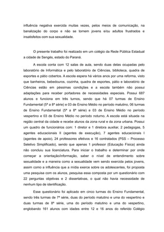 influência negativa exercida muitas vezes, pelos meios de comunicação, na
banalização do corpo e não se tornem jovens e/ou adultos frustrados e
insatisfeitos com sua sexualidade.



      O presente trabalho foi realizado em um colégio da Rede Pública Estadual
a cidade de Sengés, estado do Paraná.

      A escola conta com 12 salas de aula, sendo duas delas ocupadas pelo
laboratório de Informática e pelo laboratório de Ciências, biblioteca, quadra de
esportes e pátio cobertos. A escola espera há vários anos por uma reforma, visto
que banheiros, bebedouros, cozinha, quadra de esportes, pátio e laboratório de
Ciências estão em péssimas condições e a escola também não possui
adaptações para receber portadores de necessidades especiais. Possui 687
alunos e funciona em três turnos, sendo que há 07 turmas de Ensino
Fundamental (5ª a 8ª série) e 03 de Ensino Médio no período matutino, 06 turmas
de Ensino Fundamental (5ª a 8ª série) e 03 de Ensino Médio no período
vespertino e 03 de Ensino Médio no período noturno. A escola está situada na
região central da cidade e recebe alunos da zona rural e da zona urbana. Possui
um quadro de funcionários com: 1 diretor e 1 diretora auxiliar, 2 pedagogas, 5
agentes educacionais II (agentes de execução), 7 agentes educacionais I
(agentes de apoio), 24 professores efetivos e 16 contratados (PSS – Processo
Seletivo Simplificado), sendo que apenas 1 professor (Educação Física) ainda
não concluiu sua licenciatura. Para iniciar o trabalho e determinar por onde
começar a orientação/informação, saber o nível de entendimento sobre
sexualidade e a maneira como a sexualidade vem sendo exercida pelos jovens,
assim como a influência que a mídia exerce sobre os adolescentes, foi proposta
uma pesquisa com os alunos, pesquisa essa composta por um questionário com
22 perguntas objetivas e 2 dissertativas, o qual não havia necessidade de
nenhum tipo de identificação.

      Esse questionário foi aplicado em cinco turmas do Ensino Fundamental,
sendo três turmas de 7ª série, duas do período matutino e uma do vespertino e
duas turmas de 8ª série, uma do período matutino e uma do vespertino,
englobando 161 alunos com idades entre 12 e 16 anos do referido Colégio
 