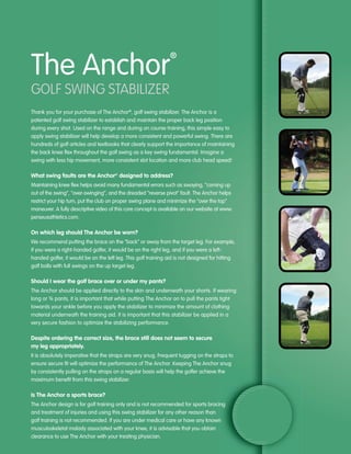 The Anchor
                                                                ®



GOlf SWING StabIlIzer
Thank you for your purchase of The Anchor®, golf swing stabilizer. The Anchor is a
patented golf swing stabilizer to establish and maintain the proper back leg position
during every shot. Used on the range and during on course training, this simple easy to
apply swing stabilizer will help develop a more consistent and powerful swing. There are
hundreds of golf articles and textbooks that clearly support the importance of maintaining
the back knee flex throughout the golf swing as a key swing fundamental. Imagine a
swing with less hip movement, more consistent slot location and more club head speed!

What swing faults are the Anchor® designed to address?
Maintaining knee flex helps avoid many fundamental errors such as swaying, “coming up
out of the swing”, “over-swinging”, and the dreaded “reverse pivot” fault. The Anchor helps
restrict your hip turn, put the club on proper swing plane and minimize the “over the top”
maneuver. A fully descriptive video of this core concept is available on our website at www.
perseusathletics.com.

On which leg should The Anchor be worn?
We recommend putting the brace on the “back” or away from the target leg. For example,
if you were a right-handed golfer, it would be on the right leg, and if you were a left-
handed golfer, it would be on the left leg. This golf training aid is not designed for hitting
golf balls with full swings on the up target leg.

Should I wear the golf brace over or under my pants?
The Anchor should be applied directly to the skin and underneath your shorts. If wearing
long or ¾ pants, it is important that while putting The Anchor on to pull the pants tight
towards your ankle before you apply the stabilizer to minimize the amount of clothing
material underneath the training aid. It is important that this stabilizer be applied in a
very secure fashion to optimize the stabilizing performance.

Despite ordering the correct size, the brace still does not seem to secure
my leg appropriately.
It is absolutely imperative that the straps are very snug. Frequent tugging on the straps to
ensure secure fit will optimize the performance of The Anchor. Keeping The Anchor snug
by consistently pulling on the straps on a regular basis will help the golfer achieve the
maximum benefit from this swing stabilizer.

Is The Anchor a sports brace?
The Anchor design is for golf training only and is not recommended for sports bracing
and treatment of injuries and using this swing stabilizer for any other reason than
golf training is not recommended. If you are under medical care or have any known
musculoskeletal malady associated with your knee, it is advisable that you obtain
clearance to use The Anchor with your treating physician.
 