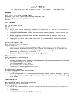 JESSICA RIEGER
1415 N Main Avenue Unit # 1432, San Antonio, TX 78212 631-495-5696 rieger2je@gmail.com
Education
James Madison University, Harrisonburg, Virginia
Bachelor of Science, Health Sciences/ Pre-Occupational Therapy, May 2016
Minor: Writing, Rhetoric, and Technical Communication
GPA: 3.21
Work Experience
City Year AmeriCorps Member
City Year
July 2016-Present
 Provided weekly coaching and mentoring to 4 behavior focus liststudents and 5 attendance focus list students to
assist in their socio-emotional development.
 Construct and implement targeted tutoring sessions and provide academic support to 13 English Language Arts
students.
 Organize and develop a clear understanding of student improvements based on a variety of qualitative and
quantitative information.
 Communicated my City Year experiences to various groups, including alumni, board members, and potential
recruiters.
Orientation Peer Advisor (OPA)
James Madison University, Harrisonburg, VA
Spring 2015-Fall 2015
 Assisted first-year students with academic expectations, peer relationships, and personal adjustments to the
university through group discussion, individual peer assessment, educational session and positive interactions.
 Served as a mentor to first-years and their families during the transition into college.
 Hired, trained, and supervised over 300 volunteers.
 Maintained a high level of energy and enthusiasm during long workdays.
Library Assistant
James Madison University, Harrisonburg, VA
Fall 2013-Present
 Familiarize patrons with library materials by answering questions, searching for materials not initially found, and
providing technical support for equipment.
 Process, collect and shelve library books.
 Provide general support for library operations.
 Promote library to prospective and incoming students.
Preschool Teacher’s Assistant
Kids Harbor Preschool & After School, Harrisonburg, VA
Fall 2013-Spring 2014
 Assisted lead teacher with daily classroom activities such as crafts, free-play, lunch, and recess for 25 3-year olds.
 Oversaw up to 15 children solely with responsibilities such as bathroom assistance, activity planning, and closing
of the classroom.
Volunteer Experience
JMU Occupational Therapy Clinical Education Services
James Madison University, Harrisonburg, VA
Fall 2013- Spring 2014
 Provided clerical and organizational work such as filing health forms, answering phones, and cleaning after each
session.
 Greeted patients.
 Created and facilitated rehabilitation programs for children.
 