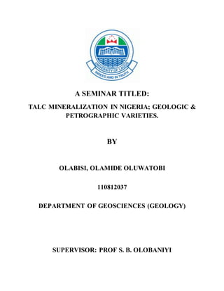 A SEMINAR TITLED:
TALC MINERALIZATION IN NIGERIA; GEOLOGIC &
PETROGRAPHIC VARIETIES.
BY
OLABISI, OLAMIDE OLUWATOBI
110812037
DEPARTMENT OF GEOSCIENCES (GEOLOGY)
SUPERVISOR: PROF S. B. OLOBANIYI
 