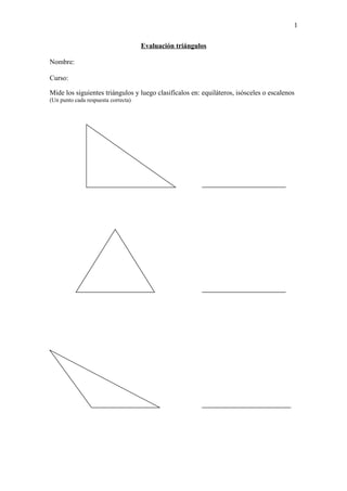 1

                                     Evaluación triángulos

Nombre:

Curso:

Mide los siguientes triángulos y luego clasifícalos en: equiláteros, isósceles o escalenos
(Un punto cada respuesta correcta)
 