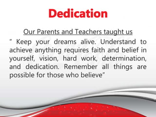 Our Parents and Teachers taught us
“ Keep your dreams alive. Understand to
achieve anything requires faith and belief in
yourself, vision, hard work, determination,
and dedication. Remember all things are
possible for those who believe”
 