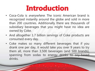 • Coca-Cola is everywhere. The iconic American brand is
recognized instantly around the globe and sold in more
than 200 countries. Additionally there are thousands of
subsidiary beverages that you might have no idea are
owned by Coke.
• And altogether 1.7 billion servings of Coke products are
consumed every day.
• Coke makes so many different beverages that if you
drank one per day, it would take you over 9 years to try
them all, more than 3,500 beverages (and 500 brands),
spanning from sodas to energy drinks to soy-based
drinks.
 