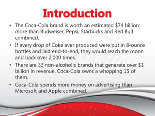 • The Coca-Cola brand is worth an estimated $74 billion:
more than Budweiser, Pepsi, Starbucks and Red Bull
combined.
• If every drop of Coke ever produced were put in 8-ounce
bottles and laid end-to-end, they would reach the moon
and back over 2,000 times.
• There are 33 non-alcoholic brands that generate over $1
billion in revenue. Coca-Cola owns a whopping 15 of
them.
• Coca-Cola spends more money on advertising than
Microsoft and Apple combined.
 