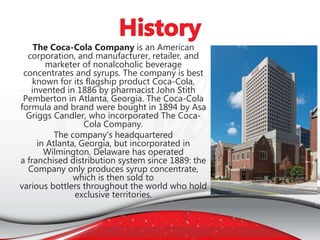 The Coca-Cola Company is an American
corporation, and manufacturer, retailer, and
marketer of nonalcoholic beverage
concentrates and syrups. The company is best
known for its flagship product Coca-Cola,
invented in 1886 by pharmacist John Stith
Pemberton in Atlanta, Georgia. The Coca-Cola
formula and brand were bought in 1894 by Asa
Griggs Candler, who incorporated The Coca-
Cola Company.
The company’s headquartered
in Atlanta, Georgia, but incorporated in
Wilmington, Delaware has operated
a franchised distribution system since 1889: the
Company only produces syrup concentrate,
which is then sold to
various bottlers throughout the world who hold
exclusive territories.
 