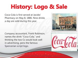 Coca-Cola is first served at Jacobs’
Pharmacy on May 8, 1886. Nine drinks
a day are sold during this year.
Company accountant, Frank Robinson,
names the drink “Coca-Cola,” and
thinking the two Cs would look well
in advertising, pens the famous
Spencerian script logo.
 