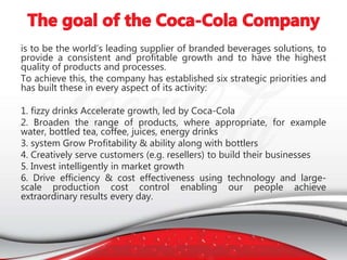 is to be the world’s leading supplier of branded beverages solutions, to
provide a consistent and profitable growth and to have the highest
quality of products and processes.
To achieve this, the company has established six strategic priorities and
has built these in every aspect of its activity:
1. fizzy drinks Accelerate growth, led by Coca-Cola
2. Broaden the range of products, where appropriate, for example
water, bottled tea, coffee, juices, energy drinks
3. system Grow Profitability & ability along with bottlers
4. Creatively serve customers (e.g. resellers) to build their businesses
5. Invest intelligently in market growth
6. Drive efficiency & cost effectiveness using technology and large-
scale production cost control enabling our people achieve
extraordinary results every day.
 