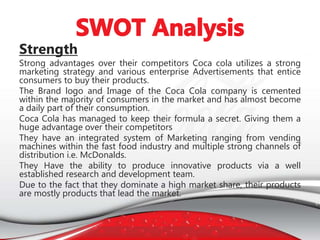 Strength
Strong advantages over their competitors Coca cola utilizes a strong
marketing strategy and various enterprise Advertisements that entice
consumers to buy their products.
The Brand logo and Image of the Coca Cola company is cemented
within the majority of consumers in the market and has almost become
a daily part of their consumption.
Coca Cola has managed to keep their formula a secret. Giving them a
huge advantage over their competitors
They have an integrated system of Marketing ranging from vending
machines within the fast food industry and multiple strong channels of
distribution i.e. McDonalds.
They Have the ability to produce innovative products via a well
established research and development team.
Due to the fact that they dominate a high market share, their products
are mostly products that lead the market.
 