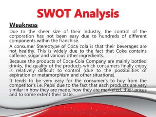 Weakness
Due to the sheer size of their industry, the control of the
corporation has not been easy due to hundreds of different
components within the franchise.
A consumer Stereotype of Coca cola is that their beverages are
not healthy. This is widely due to the fact that Coke contains
caffeine, sugar and various other ingredients.
Because the products of Coca-Cola Company are mainly bottled
drinks, the quality of the products which consumers finally enjoy
is relatively difficult to control (due to the possibilities of
expiration or metamorphism and other situations).
It tends to be very easy for the consumer’s to buy from the
competitor’s i.e. Pepsi due to the fact that each products are very
similar in how they are made, how they are marketed, their prices
and to some extent their taste.
 