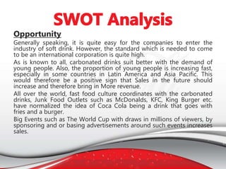 Opportunity
Generally speaking, it is quite easy for the companies to enter the
industry of soft drink. However, the standard which is needed to come
to be an international corporation is quite high.
As is known to all, carbonated drinks suit better with the demand of
young people. Also, the proportion of young people is increasing fast,
especially in some countries in Latin America and Asia Pacific. This
would therefore be a positive sign that Sales in the future should
increase and therefore bring in More revenue.
All over the world, fast food culture coordinates with the carbonated
drinks, Junk Food Outlets such as McDonalds, KFC, King Burger etc.
have normalized the idea of Coca Cola being a drink that goes with
fries and a burger.
Big Events such as The World Cup with draws in millions of viewers, by
sponsoring and or basing advertisements around such events increases
sales.
 