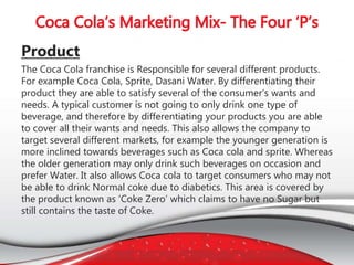 Product
The Coca Cola franchise is Responsible for several different products.
For example Coca Cola, Sprite, Dasani Water. By differentiating their
product they are able to satisfy several of the consumer’s wants and
needs. A typical customer is not going to only drink one type of
beverage, and therefore by differentiating your products you are able
to cover all their wants and needs. This also allows the company to
target several different markets, for example the younger generation is
more inclined towards beverages such as Coca cola and sprite. Whereas
the older generation may only drink such beverages on occasion and
prefer Water. It also allows Coca cola to target consumers who may not
be able to drink Normal coke due to diabetics. This area is covered by
the product known as ‘Coke Zero’ which claims to have no Sugar but
still contains the taste of Coke.
 