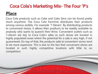 Place
Coca Cola products such as Coke and Coke Zero can be found pretty
much anywhere. The Coca Cola franchise distributes their products
among various outlets, For example ‘7-Eleven’. By distributing products
to convenient stores, it allows their products to be readily available to
anybody who wants to quench their thirst. Convenient outlets such as
7-eleven are key to Coca Cola’s sales as such stores are located in
highly populated areas where the potential for a sale is very high, if not
guaranteed. On top of that, the products sold at convenient stores tend
to be more expensive. This is due to the fact that convenient stores are
located in such highly competitive locations with little to no
competition.
 